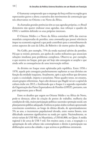 100 Os Desafios da Política Externa Brasileira em um Mundo em Transição 
O Itamaraty compreende que o emprego da força militar na região gera 
repercussões graves e altera a narrativa dos movimentos de contestação que 
nós observamos no Oriente e no Norte da África. 
As chamadas grandes potências têm as suas agendas próprias, e o Brasil 
demonstra não querer endossar essas agendas, mas reforçar o quadro da 
ONU e também defender os seus próprios interesses. 
O Oriente Médio e o Norte da África controlam 68% das reservas 
mundiais comprovadas de petróleo, uma commodity que possui relevância 
ímpar na economia regional e que pode contribuir para o entendimento de 
certos aspectos do caso da Líbia, do Bahrein e de outros países da região. 
No Golfo, por exemplo, 75% da renda nacional advêm do petróleo. 
Há que se resistir, portanto, aos apelos de cunho militarista que anunciam 
soluções imediatas para problemas complexos. Observe-se, por exemplo, 
o que ocorreu no Iraque, país que até hoje não conseguiu se acoplar e que 
ainda sofre as consequências de uma intervenção militar. 
As divisões no Iraque eram aplainadas pela república. Entre 1958 e 
1978, aquele país conseguiu paulatinamente suplantar as suas divisões em 
função da entidade iraquiana. Atualmente, após a ação militar que devastou 
o país e a sociedade, impera o sectarismo. Nesse quadro tenso, no entanto, 
atuam grupos reformistas. Aqui cabe destacar que Bagdá vai ser a capital da 
cultura árabe em 2013, e lembrando que o Iraque é o segundo exportador 
da Organização dos Países Exportadores de Petróleo (OPEP), portanto, um 
país importante para o Brasil. 
Entre os desafios que urgem no Oriente Médio e na África do Norte, 
pode-se destacar, além da criação de postos de trabalho, melhoria das 
condições de vida, maior participação política e ascensão e proteção social, um 
planejamento público adequado. Embora os países árabes tenham apresentado 
crescimento econômico, ao longo da última década, de aproximadamente 
5% ao ano, o incremento populacional elevado, entre outros fatores, tem 
dificultado aumentos significativos na renda per capita. Nacionalmente, os 
níveis variam de US$ 960, na Mauritânia, a US$ 66.800, no Qatar. A média 
regional é de cerca de US$ 5 mil. Em muitos casos, o uso, a ocupação e a 
apropriação do solo urbano não contemplaram o direito à participação nas 
deliberações acerca das cidades, o que acirrou os problemas estruturais. 
 