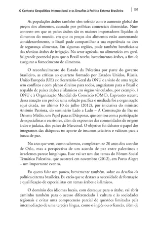 O Contexto Geopolítico Internacional e os Desafios à Política Externa Brasileira 101 
As populações árabes também têm sofrido com o aumento global dos 
preços dos alimentos, causado por políticas comerciais distorcidas. Num 
contexto em que os países árabes são os maiores importadores líquidos de 
alimentos do mundo, em que os preços dos alimentos estão aumentando 
consideravelmente, o Brasil pode compartilhar a sua experiência na área 
de segurança alimentar. Em algumas regiões, pode também beneficiar-se 
das técnicas árabes de irrigação. No setor agrícola, no alimentício em geral, 
há grande potencial para que o Brasil receba investimentos árabes, a fim de 
assegurar o fornecimento de alimentos. 
O reconhecimento do Estado da Palestina por parte do governo 
brasileiro, as críticas ao quarteto formado por Estados Unidos, Rússia, 
União Europeia (UE) e o Secretário-Geral da ONU e a visão de uma região 
sem conflitos e com plenos direitos para todos, angariaram para o Brasil o 
respaldo de países árabes e islâmicos em órgãos vinculados, por exemplo, à 
ONU e à Organização Mundial do Comércio (OMC). Expressão recente 
dessa atuação em prol de uma solução pacífica e mediada foi a organização 
aqui citada, no último 10 de julho (2012), por iniciativa do ministro 
Antônio Patriota, do seminário Lado a Lado – A Construção de Paz no 
Oriente Médio, um Papel para as Diásporas, que contou com a participação 
de especialistas e escritores, além de expoentes das comunidades de origem 
árabe e judaica, dos países do Mercosul. O objetivo foi debater o papel dos 
integrantes das diásporas no aporte de insumos criativos e valiosos para a 
busca de paz. 
No ano que vem, como sabemos, completam-se 20 anos dos acordos 
de Oslo, mas a perspectiva de um acordo de paz entre palestinos e 
israelenses parece longínqua. Esse vai ser um dos temas do Fórum Social 
Temático Palestina, que ocorrerá em novembro (2012), em Porto Alegre 
– um importante evento. 
Eu quero falar um pouco, brevemente também, sobre os desafios da 
política externa brasileira. Eu creio que se destaca a necessidade de formação 
e qualificação de especialistas em temas árabes e islâmicos. 
O domínio dos idiomas locais, com destaque para o árabe, vai abrir 
caminho também para o acesso diferenciado à cultura e às sociedades 
regionais e evitar uma compreensão parcial de questões limitadas pela 
intermediação de uma terceira língua, como o inglês ou o francês, além de 
 
