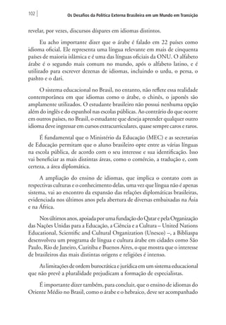 102 Os Desafios da Política Externa Brasileira em um Mundo em Transição 
revelar, por vezes, discursos díspares em idiomas distintos. 
Eu acho importante dizer que o árabe é falado em 22 países como 
idioma oficial. Ele representa uma língua relevante em mais de cinquenta 
países de maioria islâmica e é uma das línguas oficiais da ONU. O alfabeto 
árabe é o segundo mais comum no mundo, após o alfabeto latino, e é 
utilizado para escrever dezenas de idiomas, incluindo o urdu, o persa, o 
pashto e o dari. 
O sistema educacional no Brasil, no entanto, não reflete essa realidade 
contemporânea em que idiomas como o árabe, o chinês, o japonês são 
amplamente utilizados. O estudante brasileiro não possui nenhuma opção 
além do inglês e do espanhol nas escolas públicas. Ao contrário do que ocorre 
em outros países, no Brasil, o estudante que deseja aprender qualquer outro 
idioma deve ingressar em cursos extracurriculares, quase sempre caros e raros. 
É fundamental que o Ministério da Educação (MEC) e as secretarias 
de Educação permitam que o aluno brasileiro opte entre as várias línguas 
na escola pública, de acordo com o seu interesse e sua identificação. Isso 
vai beneficiar as mais distintas áreas, como o comércio, a tradução e, com 
certeza, a área diplomática. 
A ampliação do ensino de idiomas, que implica o contato com as 
respectivas culturas e o conhecimento delas, uma vez que língua não é apenas 
sistema, vai ao encontro da expansão das relações diplomáticas brasileiras, 
evidenciada nos últimos anos pela abertura de diversas embaixadas na Ásia 
e na África. 
Nos últimos anos, apoiada por uma fundação do Qatar e pela Organização 
das Nações Unidas para a Educação, a Ciência e a Cultura – United Nations 
Educational, Scientific and Cultural Organization (Unesco) –, a Bibliaspa 
desenvolveu um programa de língua e cultura árabe em cidades como São 
Paulo, Rio de Janeiro, Curitiba e Buenos Aires, o que mostra que o interesse 
de brasileiros das mais distintas origens e religiões é intenso. 
As limitações de ordem burocrática e jurídica em um sistema educacional 
que não prevê a pluralidade prejudicam a formação de especialistas. 
É importante dizer também, para concluir, que o ensino de idiomas do 
Oriente Médio no Brasil, como o árabe e o hebraico, deve ser acompanhado 
 