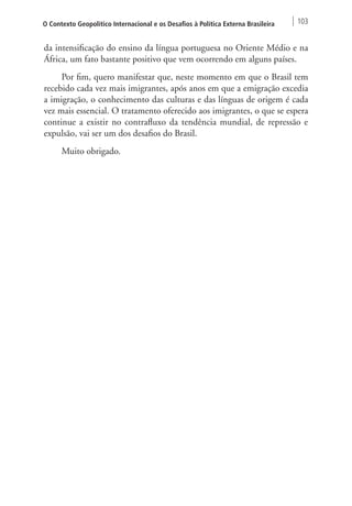 O Contexto Geopolítico Internacional e os Desafios à Política Externa Brasileira 103 
da intensificação do ensino da língua portuguesa no Oriente Médio e na 
África, um fato bastante positivo que vem ocorrendo em alguns países. 
Por fim, quero manifestar que, neste momento em que o Brasil tem 
recebido cada vez mais imigrantes, após anos em que a emigração excedia 
a imigração, o conhecimento das culturas e das línguas de origem é cada 
vez mais essencial. O tratamento oferecido aos imigrantes, o que se espera 
continue a existir no contrafluxo da tendência mundial, de repressão e 
expulsão, vai ser um dos desafios do Brasil. 
Muito obrigado. 
 