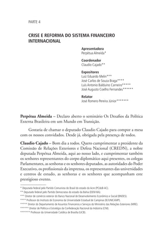 PARTE 4 
CRISE E REFORMA DO SISTEMA FINANCEIRO 
INTERNACIONAL 
Apresentadora 
Perpétua Almeida* 
Coordenador 
Claudio Cajado** 
Expositores 
Luiz Eduardo Melin*** 
José Carlos de Souza Braga**** 
Luís Antonio Balduino Carneiro***** 
José Augusto Coelho Fernandes****** 
Relator 
José Romero Pereira Júnior******* 
Perpétua Almeida – Declaro aberto o seminário Os Desafios da Política 
Externa Brasileira em um Mundo em Transição. 
Gostaria de chamar o deputado Claudio Cajado para compor a mesa 
com os nossos convidados. Desde já, obrigada pela presença de todos. 
Claudio Cajado – Bom dia a todos. Quero cumprimentar a presidente da 
Comissão de Relações Exteriores e Defesa Nacional (CREDN), a nobre 
deputada Perpétua Almeida, aqui ao nosso lado, e cumprimentar também 
os senhores representantes do corpo diplomático aqui presentes, os colegas 
Parlamentares, as senhoras e os senhores deputados, as autoridades do Poder 
Executivo, os profissionais da imprensa, os representantes das universidades 
e centros de estudo, as senhoras e os senhores que acompanham este 
prestigioso evento. 
* Deputada federal pelo Partido Comunista do Brasil do estado do Acre (PCdoB-AC). 
** Deputado federal pelo Partido Democratas do estado da Bahia (DEM-BA). 
*** Diretor de comércio exterior do Banco Nacional de Desenvolvimento Econômico e Social (BNDES). 
**** Professor do Instituto de Economia da Universidade Estadual de Campinas (IE/UNICAMP). 
***** Diretor do Departamento de Assuntos Financeiros e Serviços do Ministério das Relações Exteriores (MRE). 
****** Diretor de Política e Estratégia da Confederação Nacional da Indústria (CNI). 
******* Professor da Universidade Católica de Brasília (UCB). 
 