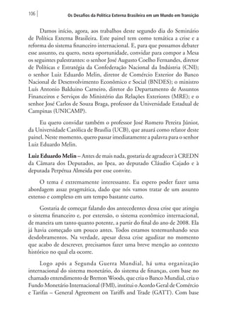 106 Os Desafios da Política Externa Brasileira em um Mundo em Transição 
Damos início, agora, aos trabalhos deste segundo dia do Seminário 
de Política Externa Brasileira. Este painel tem como temática a crise e a 
reforma do sistema financeiro internacional. E, para que possamos debater 
esse assunto, eu quero, nesta oportunidade, convidar para compor a Mesa 
os seguintes palestrantes: o senhor José Augusto Coelho Fernandes, diretor 
de Políticas e Estratégia da Confederação Nacional da Indústria (CNI); 
o senhor Luiz Eduardo Melin, diretor de Comércio Exterior do Banco 
Nacional de Desenvolvimento Econômico e Social (BNDES); o ministro 
Luís Antonio Balduino Carneiro, diretor do Departamento de Assuntos 
Financeiros e Serviços do Ministério das Relações Exteriores (MRE); e o 
senhor José Carlos de Souza Braga, professor da Universidade Estadual de 
Campinas (UNICAMP). 
Eu quero convidar também o professor José Romero Pereira Júnior, 
da Universidade Católica de Brasília (UCB), que atuará como relator deste 
painel. Neste momento, quero passar imediatamente a palavra para o senhor 
Luiz Eduardo Melin. 
Luiz Eduardo Melin – Antes de mais nada, gostaria de agradecer à CREDN 
da Câmara dos Deputados, ao Ipea, ao deputado Cláudio Cajado e à 
deputada Perpétua Almeida por esse convite. 
O tema é extremamente interessante. Eu espero poder fazer uma 
abordagem assaz pragmática, dado que nós vamos tratar de um assunto 
extenso e complexo em um tempo bastante curto. 
Gostaria de começar falando dos antecedentes dessa crise que atingiu 
o sistema financeiro e, por extensão, o sistema econômico internacional, 
de maneira um tanto quanto potente, a partir do final do ano de 2008. Ela 
já havia começado um pouco antes. Todos estamos testemunhando seus 
desdobramentos. Na verdade, apesar dessa crise agudizar no momento 
que acabo de descrever, precisamos fazer uma breve menção ao contexto 
histórico no qual ela ocorre. 
Logo após a Segunda Guerra Mundial, há uma organização 
internacional do sistema monetário, do sistema de finanças, com base no 
chamado entendimento de Bretton Woods, que cria o Banco Mundial, cria o 
Fundo Monetário Internacional (FMI), institui o Acordo Geral de Comércio 
e Tarifas – General Agreement on Tariffs and Trade (GATT). Com base 
 