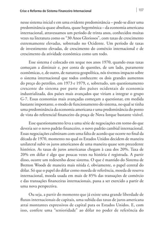 Crise e Reforma do Sistema Financeiro Internacional 107 
nesse sistema inicial e em uma evidente predominância – pode-se dizer uma 
predominância quase absoluta, quase hegemônica – da economia americana 
internacional, atravessamos um período de trinta anos, conhecidos muitas 
vezes na literatura como os “30 Anos Gloriosos”, com taxas de crescimento 
extremamente elevadas, sobretudo no Ocidente. Um período de taxas 
de investimento elevadas, de crescimento do comércio internacional e de 
crescimento da atividade econômica como um todo. 
Esse sistema é colocado em xeque nos anos 1970, quando essas taxas 
começam a diminuir e, por conta de questões, de um lado, puramente 
econômicas, e, de outro, de natureza geopolítica, nós tivemos impacto sobre 
o sistema internacional que todos conhecem: os dois grandes aumentos 
do preço do petróleo, em 1973 e 1979, e, sobretudo, um questionamento 
crescente do sistema por parte dos países ocidentais de economia 
industrializada, dos países mais avançados que viriam a integrar o grupo 
G-7. Essas economias mais avançadas começam a questionar, em medida 
bastante importante, o modo de funcionamento do sistema, no qual se tinha 
uma predominância da economia americana e uma predominância do ponto 
de vista do referencial financeiro da praça de Nova Iorque bastante visível. 
Esse questionamento leva a uma série de negociações em torno do que 
deveria ser o novo padrão financeiro, o novo padrão cambial internacional. 
Essas negociações culminam com uma falta de acordo que ocorre no final da 
década de 1970, momento no qual os Estados Unidos decidem de maneira 
unilateral subir os juros americanos de uma maneira quase sem precedente 
histórico. As taxas de juros americanas chegam à casa dos 20%. Taxa de 
20% em dólar é algo que poucas vezes na história é registrada. A partir 
disso, ocorre um redesenho desse sistema. O que é mantido do Sistema de 
Bretton Woods de maneira mais nítida é, obviamente, o papel central do 
dólar. Só que o papel do dólar como moeda de referência, moeda de reserva 
internacional, moeda usada em mais de 85% das transações de comércio 
e das transações financeiras internacionais, passa a ser exercido a partir de 
uma nova perspectiva. 
Ou seja, a partir do momento que já existe uma grande liberdade de 
fluxos internacionais de capitais, uma subida das taxas de juros americana 
atrai montantes expressivos de capital para os Estados Unidos. E, com 
isso, confere uma “senioridade” ao dólar no poder de referência do 
 