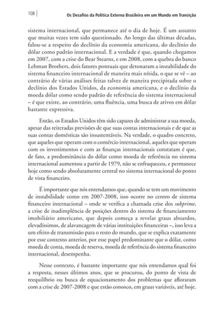 108 Os Desafios da Política Externa Brasileira em um Mundo em Transição 
sistema internacional, que permanece até o dia de hoje. É um assunto 
que muitas vezes tem sido questionado. Ao longo das últimas décadas, 
falou-se a respeito do declínio da economia americana, do declínio do 
dólar como padrão internacional. E a verdade é que, quando chegamos 
em 2007, com a crise do Bear Stearns, e em 2008, com a quebra do banco 
Lehman Brothers, dois fatores pontuais que detonaram a instabilidade do 
sistema financeiro internacional de maneira mais nítida, o que se vê – ao 
contrário de várias análises feitas talvez de maneira precipitada sobre o 
declínio dos Estados Unidos, da economia americana, e o declínio da 
moeda dólar como sendo padrão de referência do sistema internacional 
– é que existe, ao contrário, uma fluência, uma busca de ativos em dólar 
bastante expressiva. 
Então, os Estados Unidos têm sido capazes de administrar a sua moeda, 
apesar das reiteradas previsões de que suas contas internacionais e de que as 
suas contas domésticas são insustentáveis. Na verdade, o quadro concreto, 
que aqueles que operam com o comércio internacional, aqueles que operam 
com os investimentos e com as finanças internacionais constatam é que, 
de fato, a predominância do dólar como moeda de referência no sistema 
internacional aumentou a partir de 1979, não se enfraqueceu, e permanece 
hoje como sendo absolutamente central no sistema internacional do ponto 
de vista financeiro. 
É importante que nós entendamos que, quando se tem um movimento 
de instabilidade como em 2007-2008, isso ocorre no centro de sistema 
financeiro internacional – onde se verifica a chamada crise dos subprime, 
a crise de inadimplência de posições dentro do sistema de financiamento 
imobiliário americano, que depois começa a revelar graus absurdos, 
elevadíssimos, de alavancagem de várias instituições financeiras –, isso leva a 
um efeito de transmissão para o resto do mundo, que se explica exatamente 
por esse contexto anterior, por esse papel predominante que o dólar, como 
moeda de conta, moeda de reserva, moeda de referência do sistema financeiro 
internacional, desempenha. 
Nesse contexto, é bastante importante que nós entendamos qual foi 
a resposta, nesses últimos anos, que se procurou, do ponto de vista de 
reequilíbrio ou busca de equacionamento dos problemas que afloraram 
com a crise de 2007-2008 e que estão conosco, em graus variáveis, até hoje. 
 
