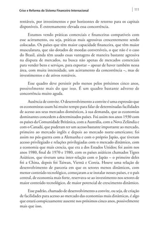 Crise e Reforma do Sistema Financeiro Internacional 111 
rentáveis, por investimentos e por horizontes de retorno para os capitais 
disponíveis. É extremamente elevada essa concorrência. 
Estamos vendo práticas comerciais e financeiras compatíveis com 
esse acirramento, ou seja, práticas mais agressivas crescentemente sendo 
colocadas. Os países que têm maior capacidade financeira, que têm maior 
musculatura, que são dotados de moedas conversíveis, o que não é o caso 
do Brasil, ainda têm usado essas vantagens de maneira bastante agressiva 
na disputa de mercados, na busca não apenas de mercados comerciais 
para vender bens e serviços, para exportar – apesar de haver também nessa 
área, com muita intensidade, um acirramento da concorrência –, mas de 
investimentos e de ativos rentáveis. 
Esse quadro deve persistir pelo menos pelos próximos cinco anos, 
possivelmente mais do que isso. É um quadro bastante adverso de 
concorrência muito aguda. 
Ausência de convite. O desenvolvimento a convite é uma expressão que 
os economistas usam há muito tempo para falar de determinadas facilidades 
de acesso aos seus mercados domésticos, à sua demanda, que as economias 
dominantes concedem a determinados países. Foi assim nos anos 1930 com 
os países da Comunidade Britânica, com a Austrália, com a Nova Zelândia e 
com o Canadá, que puderam ter um acesso bastante importante ao mercado, 
primeiro ao mercado inglês e depois ao mercado norte-americano; foi 
assim no pós-guerra com a Alemanha e com o próprio Japão, que tiveram 
acesso privilegiado e relações privilegiadas com o mercado dinâmico, com 
a economia que mais crescia, que era a dos Estados Unidos; foi assim nos 
anos 1980, final de 1970 e 1980, com os países asiáticos chamados Tigres 
Asiáticos, que tiveram uma inter-relação com o Japão – o primeiro deles 
foi a China, depois foi Taiwan, Vietnã e Coreia. Houve uma relação de 
desenvolvimento de parceria em que os setores menos dinâmicos, com 
menor conteúdo tecnológico, começaram a se instalar nesses países, e o país 
central, de economia mais forte, reservava-se ao investimento nos setores de 
maior conteúdo tecnológico, de maior potencial de crescimento dinâmico. 
Esse padrão, chamado de desenvolvimento a convite, ou seja, de criação 
de facilidades para acesso ao mercado das economias mais dinâmicas, é algo 
que estará conspicuamente ausente nos próximos cinco anos, possivelmente 
mais que isso. 
 