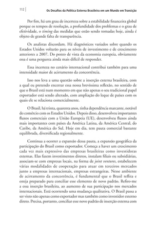 112 Os Desafios da Política Externa Brasileira em um Mundo em Transição 
Por fim, há um grau de incerteza sobre a estabilidade financeira global 
porque os tempos de resolução, a profundidade dos problemas e o grau de 
efetividade, o timing das medidas que estão sendo tomadas hoje, ainda é 
objeto de grande falta de transparência. 
Os analistas discordam. Há diagnósticos variados sobre quando os 
Estados Unidos voltarão para os níveis de investimento e de crescimento 
anteriores a 2007. Do ponto de vista da economia europeia, obviamente 
essa é uma pergunta ainda mais difícil de responder. 
Essa incerteza no cenário internacional contribui também para uma 
intensidade maior de acirramento da concorrência. 
Isso nos leva a uma questão sobre a inserção externa brasileira, com 
a qual eu pretendo encerrar essa nossa brevíssima reflexão, no sentido de 
que o Brasil está num momento em que não apenas o seu tradicional papel 
exportador está sendo alterado, com ampliação do leque de países com os 
quais ele se relaciona comercialmente. 
O Brasil, há trinta, quarenta anos, tinha dependência marcante, notável 
do comércio com os Estados Unidos. Depois disso, desenvolveu importantes 
fluxos comerciais com a União Europeia (UE), desenvolveu fluxos ainda 
mais importantes com países da América Latina, da América Central, do 
Caribe, da América do Sul. Hoje em dia, tem pauta comercial bastante 
equilibrada, diversificada regionalmente. 
Continua a ocorrer a expansão dessa pauta, a expansão geográfica da 
participação do Brasil como exportador. Começa a haver um crescimento 
cada vez mais expressivo das empresas brasileiras como investidoras 
externas. Elas fazem investimentos diretos, instalam filiais ou subsidiárias, 
associam‑se com empresas locais, na forma de joint ventures, estabelecem 
várias modalidades de cooperação para atuar em terceiros mercados 
junto a empresas internacionais, empresas estrangeiras. Nesse ambiente 
de acirramento da concorrência, é fundamental que o Brasil reflita e 
esteja preparado para conciliar esse elemento de novo padrão. Refiro‑me 
a essa inserção brasileira, ao aumento de sua participação nos mercados 
internacionais. Está ocorrendo uma mudança qualitativa. O Brasil passa a 
ser visto não apenas como exportador mas também como investidor externo 
direto. Precisa, portanto, conciliar esse novo padrão de inserção externa com 
 