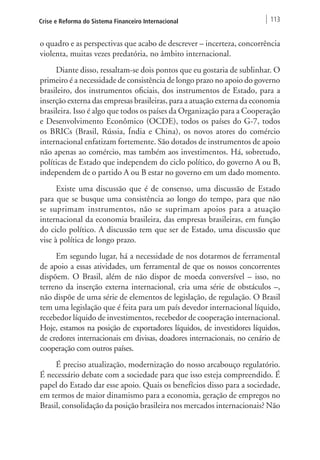 Crise e Reforma do Sistema Financeiro Internacional 113 
o quadro e as perspectivas que acabo de descrever – incerteza, concorrência 
violenta, muitas vezes predatória, no âmbito internacional. 
Diante disso, ressaltam-se dois pontos que eu gostaria de sublinhar. O 
primeiro é a necessidade de consistência de longo prazo no apoio do governo 
brasileiro, dos instrumentos oficiais, dos instrumentos de Estado, para a 
inserção externa das empresas brasileiras, para a atuação externa da economia 
brasileira. Isso é algo que todos os países da Organização para a Cooperação 
e Desenvolvimento Econômico (OCDE), todos os países do G‑7, todos 
os BRICs (Brasil, Rússia, Índia e China), os novos atores do comércio 
internacional enfatizam fortemente. São dotados de instrumentos de apoio 
não apenas ao comércio, mas também aos investimentos. Há, sobretudo, 
políticas de Estado que independem do ciclo político, do governo A ou B, 
independem de o partido A ou B estar no governo em um dado momento. 
Existe uma discussão que é de consenso, uma discussão de Estado 
para que se busque uma consistência ao longo do tempo, para que não 
se suprimam instrumentos, não se suprimam apoios para a atuação 
internacional da economia brasileira, das empresas brasileiras, em função 
do ciclo político. A discussão tem que ser de Estado, uma discussão que 
vise à política de longo prazo. 
Em segundo lugar, há a necessidade de nos dotarmos de ferramental 
de apoio a essas atividades, um ferramental de que os nossos concorrentes 
dispõem. O Brasil, além de não dispor de moeda conversível – isso, no 
terreno da inserção externa internacional, cria uma série de obstáculos –, 
não dispõe de uma série de elementos de legislação, de regulação. O Brasil 
tem uma legislação que é feita para um país devedor internacional líquido, 
recebedor líquido de investimentos, recebedor de cooperação internacional. 
Hoje, estamos na posição de exportadores líquidos, de investidores líquidos, 
de credores internacionais em divisas, doadores internacionais, no cenário de 
cooperação com outros países. 
É preciso atualização, modernização do nosso arcabouço regulatório. 
É necessário debate com a sociedade para que isso esteja compreendido. É 
papel do Estado dar esse apoio. Quais os benefícios disso para a sociedade, 
em termos de maior dinamismo para a economia, geração de empregos no 
Brasil, consolidação da posição brasileira nos mercados internacionais? Não 
 
