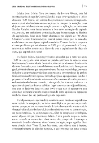 Crise e Reforma do Sistema Financeiro Internacional 115 
Muito bem, Melin falou do sistema de Bretton Woods, que foi 
montado após a Segunda Guerra Mundial e que teve vigência até o início 
dos anos 1970. Esse foi um sistema de capitalismo extremamente regulado, 
com taxas de câmbio fixas, com uma pequena margem de variação, taxas 
de juros controladas tanto na captação quanto na aplicação, inclusive nos 
Estados Unidos, com impedimentos à livre movimentação de capitais 
etc., ou seja, um capitalismo domesticado, que é uma exceção na história 
do capitalismo. Esses anos foram chamados por alguns de “30 Anos 
Gloriosos”, como lembrou Melin, mas há outras contas que, na verdade, 
estabelecem que esse tipo de capitalismo durou 25 anos. Então, a pergunta 
é: e o capitalismo que nós vivemos de 1970 para cá, portanto há 42 anos, 
muito mais velho, muito mais idoso do que o capitalismo da idade de 
ouro, que capitalismo é esse? 
Há vários nomes, mas nós precisamos entender que a partir dos anos 
1970 vai emergindo uma espécie de padrão sistêmico de riqueza, cujo 
fundamento é a dominância financeira, não entendida como dominância 
do setor financeiro, mas entendida como uma dominância das finanças em 
geral, dominância essa que perpassa o sistema financeiro desde logo, perpassa 
inclusive as corporações produtivas, que passam a ser operadoras de ganhos 
financeiros nos diferentes tipos de mercado, perpassa a poupança das famílias e 
perpassa os Estados nacionais, assim como nós vamos ver, afetando, portanto, 
o desempenho dos bancos centrais, o desempenho dos tesouros nacionais e a 
questão mais geral das finanças públicas. Logo, trata-se de um objeto diferente, 
esse que se desdobra desde os anos 1970 e que não só apresentou essa 
crise mais estrutural que nós estamos vivendo como apresentou expansões 
também, não é? Foi um período de grande expansão. 
Há alguns autores que tendem a atribuir a esse padrão de capitalismo 
uma espécie de estagnação, inclusive tecnológica, o que me surpreende 
muito, porque, se nós estamos vivendo há décadas em meio a uma espécie 
de terceira Revolução Industrial, baseada na informação e na comunicação, 
na microeletrônica, na computação etc., falar de estagnação tecnológica, 
como alguns colegas economistas falam, é uma grande surpresa. Aliás, 
em se tratando de economista, não é tanto, não, porque não é à toa que a 
economia é conhecida como dismal science em inglês, o que significa dizer 
uma ciência triste. Triste! E, por falar nisso, uma ciência que é inexata, 
comparativamente às ciências naturais, e que pretende ser uma ciência 
 
