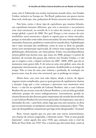 116 Os Desafios da Política Externa Brasileira em um Mundo em Transição 
exata, não é? Sobretudo nas escolas mainstream mundo afora, nos Estados 
Unidos, inclusive na Europa etc. No Brasil, padecemos um pouco menos 
desse mal, ainda que, sim, padeçamos de forma crescente nos últimos anos. 
Pois bem, então, é desse tipo de capitalismo que estamos falando, 
um capitalismo bastante diferente, que veio a encontrar a sua primeira 
crise mais estrutural, no sentido de ir às raízes do sistema, e ao mesmo 
tempo global, a partir de 2006. Por quê? Porque a crise arranca da crise 
imobiliária norte-americana e depois se espraia para os vários mercados, 
porque os mercados estão todos interconectados; há uma interdependência 
monetária, financeira, produtiva e comercial no mundo afora. A globalização 
não é uma invenção dos neoliberais, como às vezes se dizia no passado, 
numa certa interpretação equivocada, de críticos mais exagerados; há uma 
globalização, efetivamente, em vários planos. Então, essa interdependência 
tornou global essa mesma crise, que nasce em 2006, porque é o ponto de 
declínio, de reversão dos preços dos imóveis nos Estados Unidos, e é daí 
que se origina a crise, e depois vai bater em 2007, 2008, 2009, que são os 
momentos mais graves dela. E ela torna-se uma crise global, uma crise de 
proporções internacionais, que vai, portanto, desdobrando-se ao longo do 
tempo. Não se trata de uma crise violenta e profunda, de resolução em 
poucos anos, mas de uma crise estrutural, que se prolonga no tempo. 
Muito bem, essa crise tem sido objeto, desde o início, de alguns 
enganos muito complicados, para os quais gostaria de rapidamente chamar 
a atenção. Logo que a crise começou a apresentar seus momentos mais 
fortes – e não foi no episódio do Lehman Brothers, não; o caso Lehman 
Brothers foi um evento; antes do Lehman Brothers, a crise já tinha gravidade 
suficiente, porque ela estava endogenamente, internamente, gerada no 
sistema financeiro dos diversos países importantes do mundo desenvolvido; 
o caso Lehman Brothers foi um evento particular, foi importante, mas não o 
detonador da crise –, pois bem, então, logo que essa crise estourou, eu diria 
que os convencionais, os intérpretes convencionais começaram a dizer: “Não, 
esses são desequilíbrios conjunturais que logo serão ultrapassados”. Erraram! 
Bem, vieram aqueles que eu, para não usar outras nomenclaturas, 
vou chamar de críticos exagerados, e disseram assim: “Vem aí uma grande 
depressão”, como aquela dos anos 1930, que começou com o crash da 
Bolsa de Nova York, em 1929. Ora, o sistema que nós temos hoje, como já 
 
