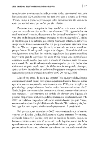 Crise e Reforma do Sistema Financeiro Internacional 117 
mencionamos e veremos mais ainda, não tem nada a ver com o sistema que 
havia nos anos 1930, assim como não tem a ver com o sistema de Bretton 
Woods. Então, a grande depressão que todos mencionavam não veio, nem 
creio que esteja à vista, por razões que já explicitarei. 
Portanto, em consequência disso também, veio uma espécie de 
apoteose mental em vários analistas que disseram: “Não, agora é o fim do 
neoliberalismo” – então, decretaram o fim do neoliberalismo – “e agora 
virá uma onda de regulamentação avançada no sistema capitalista”. Melin 
já mostrou que a tal reforma do sistema financeiro internacional teve o 
seu primeiro insucesso nas reuniões em que pretenderam criar um novo 
Bretton Woods, proposta que já em si, na verdade, era muito duvidosa, 
porque Bretton Woods, quando surgiu, após a Segunda Guerra Mundial, teve 
condições muito específicas. Em primeiro lugar, houve duas guerras mundiais; 
houve uma grande depressão nos anos 1930; houve uma hiperinflação 
arrasadora na Alemanha; quer dizer, o mundo só construiu certo consenso 
em torno de Bretton Woods com todas essas tragédias por trás. Então, não 
é de causar surpresa aquilo que Luiz Melin mencionou quando disse que, 
apesar de haver insistências, os poderosos bloquearam o surgimento de uma 
regulamentação mais avançada no âmbito do G-20, não é, Melin? 
Muito bem, então, do que é que se trata? Trata-se, na verdade, de uma 
crise mais estrutural, porém com uma característica diferente daquelas outras 
que aconteceram no passado, sobretudo nos anos 1930, por exemplo, em 
primeiro lugar porque nós temos Estados nacionais muito mais ativos, não é? 
Então, hoje os bancos centrais e os tesouros nacionais entram violentamente 
nos mercados – violentamente no sentido de oferecer uma liquidez de 
grandes proporções e inclusive ajudar os mercados a se refazerem, não é? E 
2007, na verdade, é em geral cravado como o início da crise, por quê? Porque 
o mercado interbancário global foi travado. Travado! Não havia negociações. 
Isso significa uma ruptura do sistema de pagamentos. É gravíssimo! 
Foi, portanto, em setembro de 2007 que aconteceu isso, e os bancos 
centrais dos Estados Unidos, da Europa e do Japão entraram fortemente, 
ofertando liquidez e fazendo com que os negócios fluíssem. Então, os 
bancos centrais atuam não só nessa oferta de liquidez como também 
quando os mercados estão travados; quando não há sequer preços conhecidos 
para os ativos financeiros, os bancos centrais entram, trocando seus títulos 
 