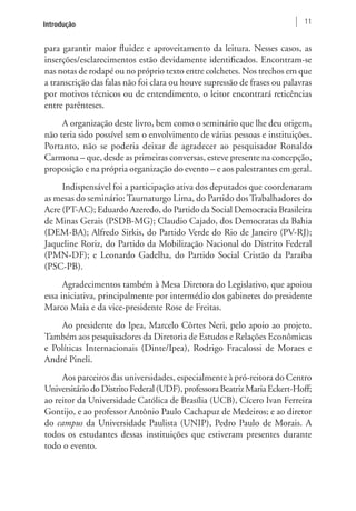Introdução 11 
para garantir maior fluidez e aproveitamento da leitura. Nesses casos, as 
inserções/esclarecimentos estão devidamente identificados. Encontram-se 
nas notas de rodapé ou no próprio texto entre colchetes. Nos trechos em que 
a transcrição das falas não foi clara ou houve supressão de frases ou palavras 
por motivos técnicos ou de entendimento, o leitor encontrará reticências 
entre parênteses. 
A organização deste livro, bem como o seminário que lhe deu origem, 
não teria sido possível sem o envolvimento de várias pessoas e instituições. 
Portanto, não se poderia deixar de agradecer ao pesquisador Ronaldo 
Carmona – que, desde as primeiras conversas, esteve presente na concepção, 
proposição e na própria organização do evento – e aos palestrantes em geral. 
Indispensável foi a participação ativa dos deputados que coordenaram 
as mesas do seminário: Taumaturgo Lima, do Partido dos Trabalhadores do 
Acre (PT-AC); Eduardo Azeredo, do Partido da Social Democracia Brasileira 
de Minas Gerais (PSDB-MG); Claudio Cajado, dos Democratas da Bahia 
(DEM-BA); Alfredo Sirkis, do Partido Verde do Rio de Janeiro (PV-RJ); 
Jaqueline Roriz, do Partido da Mobilização Nacional do Distrito Federal 
(PMN-DF); e Leonardo Gadelha, do Partido Social Cristão da Paraíba 
(PSC-PB). 
Agradecimentos também à Mesa Diretora do Legislativo, que apoiou 
essa iniciativa, principalmente por intermédio dos gabinetes do presidente 
Marco Maia e da vice-presidente Rose de Freitas. 
Ao presidente do Ipea, Marcelo Côrtes Neri, pelo apoio ao projeto. 
Também aos pesquisadores da Diretoria de Estudos e Relações Econômicas 
e Políticas Internacionais (Dinte/Ipea), Rodrigo Fracalossi de Moraes e 
André Pineli. 
Aos parceiros das universidades, especialmente à pró-reitora do Centro 
Universitário do Distrito Federal (UDF), professora Beatriz Maria Eckert-Hoff; 
ao reitor da Universidade Católica de Brasília (UCB), Cícero Ivan Ferreira 
Gontijo, e ao professor Antônio Paulo Cachapuz de Medeiros; e ao diretor 
do campus da Universidade Paulista (UNIP), Pedro Paulo de Morais. A 
todos os estudantes dessas instituições que estiveram presentes durante 
todo o evento. 
 