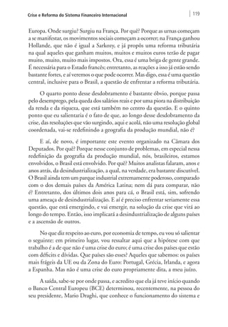 Crise e Reforma do Sistema Financeiro Internacional 119 
Europa. Onde surgiu? Surgiu na França. Por quê? Porque as urnas começam 
a se manifestar, os movimentos sociais começam a ocorrer; na França ganhou 
Hollande, que não é igual a Sarkozy, e já propôs uma reforma tributária 
na qual aqueles que ganham muitos, muitos e muitos euros terão de pagar 
muito, muito, muito mais impostos. Ora, essa é uma briga de gente grande. 
É necessária para o Estado francês; entretanto, as reações a isso já estão sendo 
bastante fortes, e aí veremos o que pode ocorrer. Mas digo, essa é uma questão 
central, inclusive para o Brasil, a questão de enfrentar a reforma tributária. 
O quarto ponto desse desdobramento é bastante óbvio, porque passa 
pelo desemprego, pela queda dos salários reais e por uma piora na distribuição 
da renda e da riqueza, que está também no centro da questão. E o quinto 
ponto que eu salientaria é o fato de que, ao longo desse desdobramento da 
crise, das resoluções que vão surgindo, aqui e acolá, não uma resolução global 
coordenada, vai-se redefinindo a geografia da produção mundial, não é? 
E aí, de novo, é importante este evento organizado na Câmara dos 
Deputados. Por quê? Porque nesse conjunto de problemas, em especial nessa 
redefinição da geografia da produção mundial, nós, brasileiros, estamos 
envolvidos, o Brasil está envolvido. Por quê? Muitos analistas falaram, anos e 
anos atrás, da desindustrialização, a qual, na verdade, era bastante discutível. 
O Brasil ainda tem um parque industrial extremamente poderoso, comparado 
com o dos demais países da América Latina; nem dá para comparar, não 
é? Entretanto, dos últimos dois anos para cá, o Brasil está, sim, sofrendo 
uma ameaça de desindustrialização. E aí é preciso enfrentar seriamente essa 
questão, que está emergindo, e vai emergir, na solução da crise que virá ao 
longo do tempo. Então, isso implicará a desindustrialização de alguns países 
e a ascensão de outros. 
No que diz respeito ao euro, por economia de tempo, eu vou só salientar 
o seguinte: em primeiro lugar, vou ressaltar aqui que a hipótese com que 
trabalho é a de que não é uma crise do euro; é uma crise dos países que estão 
com déficits e dívidas. Que países são esses? Aqueles que sabemos: os países 
mais frágeis da UE ou da Zona do Euro: Portugal, Grécia, Irlanda, e agora 
a Espanha. Mas não é uma crise do euro propriamente dita, a meu juízo. 
A saída, sabe-se por onde passa, e acredito que ela já teve início quando 
o Banco Central Europeu (BCE) determinou, recentemente, na pessoa do 
seu presidente, Mario Draghi, que conhece o funcionamento do sistema e 
 