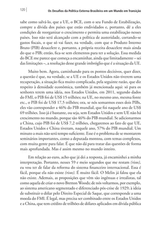 120 Os Desafios da Política Externa Brasileira em um Mundo em Transição 
sabe como salvá-lo, que a UE, o BCE, com o seu Fundo de Estabilização, 
compre a dívida dos países que estão endividados e, portanto, dê a eles 
condições de reorganizar o crescimento e permita uma estabilização nesses 
países. Isso não será alcançado com a política de austeridade, cortando-se 
gastos fiscais, o que só vai fazer, na verdade, com que o Produto Interno 
Bruto (PIB) desacelere e, portanto, a própria receita desacelere mais ainda 
do que o PIB; então, fica-se sem elementos para ter a solução. Essa medida 
do BCE me parece que começa a encaminhar, ainda que limitadamente – sei 
das limitações –, a resolução desse grande imbróglio que é a situação da UE. 
Muito bem. Agora, caminhando para os pontos decisivos, quer dizer, 
a questão é que, na verdade, se a UE e os Estados Unidos não tiverem uma 
recuperação, a situação fica muito complicada, pela seguinte razão, que diz 
respeito à densidade econômica, também já mencionada aqui: só para os 
senhores terem uma ideia, nos Estados Unidos, em 2011, segundo dados 
do FMI, o PIB foi de US$ 15 trilhões; na UE, no mesmo ano, mesma fonte 
etc., o PIB foi de US$ 17,5 trilhões; ora, se nós somarmos esses dois PIBs, 
eles vão corresponder a 46% do PIB mundial, que foi naquele ano de US$ 
69 trilhões. Isso já é bastante, ou seja, sem Estados Unidos e sem UE não há 
crescimento no mundo, porque são 46% do PIB mundial. Se adicionarmos 
a China, cujo PIB foi de US$ 7,2 trilhões, chegaremos ao fato de que UE, 
Estados Unidos e China tiveram, naquele ano, 57% do PIB mundial. Um 
minuto a mais não será tempo suficiente. Esse é o problema de se montarem 
seminários importantes, como a deputada montou, com temas complexos, 
com muita gente para falar. É que não dá para tratar das questões de forma 
mais aprofundada. Mas é assim mesmo no mundo inteiro. 
Em relação ao euro, acho que já dei a resposta, já encaminhei a minha 
interpretação. Portanto, nesses 59 e meio segundos que me restam (risos), 
eu vou ter de falar da reforma do sistema financeiro internacional. Essa é 
fácil, porque ela não existe (risos). É muito fácil. O Melin já falou que ela 
não existe. Ademais, as proposições que vêm são ingênuas e irrealistas, tal 
como aquela de criar o novo Bretton Woods; de nós voltarmos, por exemplo, 
ao sistema americano segmentado e diferenciado pós-crise de 1929; à ideia 
de substituir o dólar pelo Direito Especial de Saque, que corresponde a uma 
moeda do FMI. É legal, mas precisa ser combinado entre os Estados Unidos 
e a China, que tem crédito de trilhões de dólares aplicados em dívida pública 
 