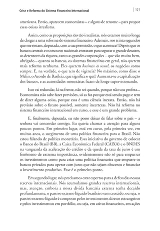 Crise e Reforma do Sistema Financeiro Internacional 121 
americana. Então, aparecem economistas – e alguns de renome – para propor 
essas coisas irrealistas. 
Assim, como as proposições são tão irrealistas, nós estamos muito longe 
de chegar a uma reforma do sistema financeiro. Ademais, nos trinta segundos 
que me restam, deputada, com a sua permissão, o que acontece? Depois que os 
bancos centrais e os tesouros nacionais entraram para segurar o grande desastre, 
os detentores da riqueza, tanto as grandes corporações – que vão muito bem, 
obrigado – quanto os bancos, os sistemas financeiros em geral, não querem 
mais reforma nenhuma. Eles querem business as usual, os negócios como 
sempre. E, na verdade, o que tem de vigência? No máximo, como disse o 
Melin, o Acordo de Basileia, que significa o quê? Aumenta-se a capitalização 
dos bancos, e as autoridades monetárias ficam de longe supervisionando. 
Isso vai redundar, lá na frente, não sei quando, porque não sou profeta... 
Economista não sabe fazer previsões, só as faz porque está sendo pago e tem 
de dizer alguma coisa, porque essa é uma ciência inexata. Então, não há 
previsão sobre o futuro possível, somente incertezas. Não há reforma no 
sistema financeiro internacional em curso, e esse é um grande problema. 
E, finalmente, deputada, eu não posso deixar de falar sobre o país – a 
senhora vai concordar comigo. Eu queria chamar a atenção para alguns 
poucos pontos. Em primeiro lugar, está em curso, pela primeira vez, em 
muitos anos, o surgimento de uma política financeira para o Brasil. Não 
estou falando de política monetária. Essa iniciativa do governo de colocar 
o Banco do Brasil (BB), a Caixa Econômica Federal (CAIXA) e o BNDES 
na vanguarda da aceleração do crédito e da queda da taxa de juros é um 
fenômeno de extrema importância, evidentemente não só para empurrar 
os investimentos como para criar uma política financeira que empurre os 
bancos privados para operar com juros que não sejam obscenos e financiar 
o investimento produtivo. Esse é o primeiro ponto. 
Em segundo lugar, nós precisamos estar espertos para a defesa das nossas 
reservas internacionais. Nós acumulamos grandes reservas internacionais, 
mas, atenção, embora a nossa dívida bancária externa tenha decaído 
profundamente, o passivo externo líquido brasileiro tem crescido, ou seja, o 
passivo externo líquido é composto pelos investimentos diretos estrangeiros 
e pelos investimentos em portfólio, ou seja, em ativos financeiros, em ações 
 