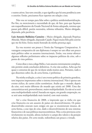 122 Os Desafios da Política Externa Brasileira em um Mundo em Transição 
e outros ativos. Isso tem crescido, o que significa que há uma pendência com 
o exterior. Então, precisamos ficar espertos em relação a isso. 
Não vou ter tempo para falar sobre a política antidesindustrialização. 
Por fim, eu mencionaria a necessidade de que, de fato, para que façamos 
um reaparelhamento do Estado Nacional de forma adequada, teremos que 
passar pela difícil, porém necessária, reforma tributária. Muito obrigado, 
deputada, pela paciência. 
Luís Antonio Balduino Carneiro – Muito obrigado, deputada Perpétua 
Almeida. Muito obrigado, deputado Cajado. Fiquei muito feliz pelo convite 
que me foi feito. Estou muito honrado da minha presença aqui. 
Eu vou recorrer um pouco à Teoria das Vantagens Comparativas. A 
vantagem comparativa de um diplomata é sempre ter um olhar um pouco 
mais político sobre os assuntos internacionais. Então, vou tentar oferecer 
algumas reflexões preliminares sobre os impactos políticos da crise, sob o 
ponto de vista político. 
Como disse o meu colega Melin, é um assunto extremamente complexo, 
não permite ainda conclusões definitivas. A crise não acabou. Acho que há 
quase o consenso de que ela vai durar ainda muitos anos. Portanto, tudo o 
que dissermos sobre ela, de certa forma, é preliminar. 
Na minha avaliação, a crise é um evento político de primeira grandeza, 
tem impactos importantes sobre o sistema internacional. Não é apenas um 
evento cíclico, de curtos ciclos econômicos. Avalio que o mundo, depois 
da crise, será muito diferente do mundo que existia até 2008. Uma das 
características será, provavelmente, maior multipolaridade. Eu não sei se será 
uma multipolaridade estável, baseada em regras, em grande cooperação, ou 
se será uma multipolaridade mais instável, com mais tensões. 
Até a crise financeira de 2008, a impressão que se tinha era que 
crise financeira era um assunto de países em desenvolvimento. Os países 
desenvolvidos estavam num estágio em que se encontravam imunes, de 
certa forma, a esse tipo de crise, dado o desenvolvimento de seus sistemas 
financeiros e de suas políticas macroeconômicas. Mas a crise provocou certo 
nivelamento no mundo, afetou inclusive o campo dos valores e da posição 
relativa dos países. De certo modo, redistribuiu um pouco a virtude. 
 