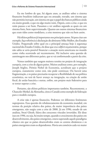 Crise e Reforma do Sistema Financeiro Internacional 123 
Eu me lembro de que, há alguns anos, as análises sobre o sistema 
financeiro brasileiro indicavam que era atrasado, travado, um sistema que 
não permitia inovação, um sistema em que o papel dos bancos públicos ainda 
era muito grande, o que era algo muito ruim. Depois, com a crise, o que era 
ruim passou a ser bom. Passamos a ver análises segundo as quais era um 
sistema forte, bem supervisionado. Quanto aos outros sistemas financeiros 
que eram tidos como modelares, a crise mostrou que não era bem assim. 
Há efeitos políticos já importantes nos principais atores. Só para citar um 
exemplo, faço referência à declaração do almirante Mike Mullen, dos Estados 
Unidos. Perguntado sobre qual era a principal ameaça hoje à segurança 
nacional dos Estados Unidos, ele disse que era o déficit orçamentário, porque 
não sabia se seria possível financiar a atuação norte‑americana no mundo 
como vinha ocorrendo até recentemente. Há inclusive uma questão de 
autoimagem nos diferentes países, que se vai conformando a partir da crise. 
Vemos também que surgem maiores tensões no projeto de integração 
europeia, com a crise de alguns países. Muitos analistas como, por exemplo, 
Joseph Stiglitz, Prêmio Nobel de Economia, acreditam que o projeto 
europeu, exatamente como está, não pode continuar. Ou haverá uma 
fragmentação, e os países precisarão recuperar a flexibilidade de sua política 
econômica, ou terá de haver avanço na integração, na criação de união 
fiscal, de união bancária e outras, enfim, um projeto mais federativo para 
se tentar superar a crise. 
Portanto, são efeitos políticos importantes também. Recentemente, a 
Chanceler Merkel, da Alemanha, citou o Canadá como exemplo de federação 
para o modelo europeu. 
A crise não é apenas financeira. Podemos ver diferentes fenômenos 
superpostos. Essa questão do rebalanceamento da economia mundial, em 
termos da posição relativa dos países, da maior importância dos países 
emergentes, não surgiu com a crise de 2008. Já em 1996, estudo de um 
analista, Swati Ghosh, falava dos crescentes vínculos invertidos. Ele disse 
isso em 1996, ou seja, há muito tempo, quando o crescimento dos países em 
desenvolvimento, dos países emergentes, estava superando aquele paradigma 
clássico em que os países desenvolvidos eram os centros dinâmicos e os 
países emergentes eram os dependentes. Havia um comércio cada vez maior 
 
