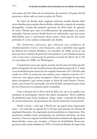 124 Os Desafios da Política Externa Brasileira em um Mundo em Transição 
entre países do Sul e fluxo de investimentos, de comércio. Os países do Sul 
passavam a afetar cada vez mais os países do Norte. 
No início da década atual, surgiram inúmeros estudos falando sobre 
certos desafios para os países desenvolvidos, sobretudo a respeito da transição 
demográfica, estudos dos próprios governos, de think tanks, de agências 
de riscos. Diziam que, com o envelhecimento das populações nos países 
avançados, haveria enorme desafio fiscal a ser enfrentado e que isso criaria 
dificuldades para o crescimento desses países. Seria preciso um ajuste 
profundo. E a crise acabou acentuando esse desafio. 
São elementos, portanto, que reforçam essa tendência de 
rebalanceamento. Com a crise financeira, com o episódio mais agudo 
da falência do Lehman Brothers, em setembro de 2008, inicia-se um 
processo mais evidente do ponto de vista político, e esse rebalanceamento 
vem à tona com a convocação da primeira reunião de líderes do G-20, 
em novembro de 2008, em Washington. 
É importante notar que aquela reunião não foi uma reivindicação dos 
países emergentes, foi um reconhecimento dos próprios países do G-7 sobre 
a sua insuficiência para tratar da crise naquele momento. O G-20 tinha sido 
criado em 1999, na esteira da crise asiática, com o objetivo mais de o G-7 
conversar com alguns países emergentes. Havia a percepção de que esses 
países emergentes é que seriam sempre os focos de crises futuras. Ocorre, 
então, certa ironia: foi convocado, em nível de líder, justamente para tratar 
da crise financeira nos próprios países avançados. 
Com a elevação do G-20 ao nível de líder, ele, em si, já espelha uma 
mudança na participação relativa dos países emergentes. Serviu também 
de plataforma para novas mudanças. Surge, então, a questão da reforma 
do sistema financeiro, da governança do sistema financeiro internacional. 
Desde o início – acho que o Brasil teve um papel muito importante 
nisso –, foi colocado na agenda do G-20 que toda questão da reforma da 
regulação financeira, da cooperação macroeconômica era importante. Mas 
queríamos também maior participação nas instâncias decisórias, de duas 
maneiras. Uma era o ingresso em fóruns financeiros exclusivos de alguns países 
desenvolvidos, como, por exemplo, o Fórum de Estabilidade Financeira, 
que havia sido criado também em 1999, o Comitê da Basileia de Supervisão 
 