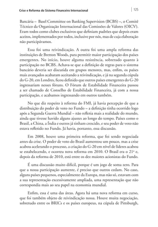 Crise e Reforma do Sistema Financeiro Internacional 125 
Bancária – Basel Committee on Banking Supervision (BCBS) –, o Comitê 
Técnico da Organização Internacional das Comissões de Valores (OICV). 
Eram todos como clubes exclusivos que definiam padrões que depois eram 
aceitos, implementados por todos, inclusive por nós, mas de cuja elaboração 
não participávamos. 
Essa foi uma reivindicação. A outra foi uma ampla reforma das 
instituições de Bretton Woods, para permitir maior participação dos países 
emergentes. No início, houve alguma resistência, sobretudo quanto à 
participação no BCBS. Achava‑se que a definição de regras para o sistema 
bancário deveria ser discutida em grupos menores, mas, enfim, os países 
mais avançados acabaram aceitando a reivindicação, e já na segunda cúpula 
do G-20, em Londres, ficou definido que outros países emergentes do G-20 
ingressariam nesses fóruns. O Fórum de Estabilidade Financeira passou 
a ser chamado de Conselho de Estabilidade Financeira, já com a nossa 
participação, e acabamos ingressando em outros também. 
No que diz respeito à reforma do FMI, já havia percepção de que a 
distribuição do poder de voto no Fundo – a definição tinha ocorrido logo 
após a Segunda Guerra Mundial – não refletia mais a realidade do mundo, 
ainda que tivesse havido alguns ajustes ao longo do tempo. Países como o 
Brasil, a China, a Índia e outros já tinham crescido, e seu poder de voto não 
estava refletido no Fundo. Já havia, portanto, essa discussão. 
Em 2008, houve uma primeira reforma, que foi sendo negociada 
antes da crise. O poder de voto do Brasil aumentou um pouco, mas a crise 
acabou acelerando o processo, a criação do G-20 em nível de líderes acabou 
se estabelecendo, e ocorreu nova reforma em 2010. O Brasil era o 21o e, 
depois da reforma de 2010, está entre os dez maiores acionistas do Fundo. 
É uma discussão muito difícil, porque é um jogo de soma zero. Para 
que a nossa participação aumente, é preciso que outros cedam. No caso, 
alguns países pequenos, especialmente da Europa, mas não só, estavam com 
a sua representação excessivamente ampliada, uma representação que não 
correspondia mais ao seu papel na economia mundial. 
Enfim, essa é uma das áreas. Agora há uma nova reforma em curso, 
que foi também objeto de reivindicação nossa. Houve muita negociação, 
sobretudo entre os BRICs e os países europeus, na cúpula de Pittsburgh, 
 