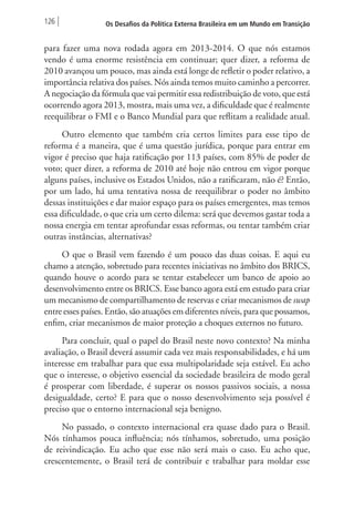 126 Os Desafios da Política Externa Brasileira em um Mundo em Transição 
para fazer uma nova rodada agora em 2013-2014. O que nós estamos 
vendo é uma enorme resistência em continuar; quer dizer, a reforma de 
2010 avançou um pouco, mas ainda está longe de refletir o poder relativo, a 
importância relativa dos países. Nós ainda temos muito caminho a percorrer. 
A negociação da fórmula que vai permitir essa redistribuição de voto, que está 
ocorrendo agora 2013, mostra, mais uma vez, a dificuldade que é realmente 
reequilibrar o FMI e o Banco Mundial para que reflitam a realidade atual. 
Outro elemento que também cria certos limites para esse tipo de 
reforma é a maneira, que é uma questão jurídica, porque para entrar em 
vigor é preciso que haja ratificação por 113 países, com 85% de poder de 
voto; quer dizer, a reforma de 2010 até hoje não entrou em vigor porque 
alguns países, inclusive os Estados Unidos, não a ratificaram, não é? Então, 
por um lado, há uma tentativa nossa de reequilibrar o poder no âmbito 
dessas instituições e dar maior espaço para os países emergentes, mas temos 
essa dificuldade, o que cria um certo dilema: será que devemos gastar toda a 
nossa energia em tentar aprofundar essas reformas, ou tentar também criar 
outras instâncias, alternativas? 
O que o Brasil vem fazendo é um pouco das duas coisas. E aqui eu 
chamo a atenção, sobretudo para recentes iniciativas no âmbito dos BRICS, 
quando houve o acordo para se tentar estabelecer um banco de apoio ao 
desenvolvimento entre os BRICS. Esse banco agora está em estudo para criar 
um mecanismo de compartilhamento de reservas e criar mecanismos de swap 
entre esses países. Então, são atuações em diferentes níveis, para que possamos, 
enfim, criar mecanismos de maior proteção a choques externos no futuro. 
Para concluir, qual o papel do Brasil neste novo contexto? Na minha 
avaliação, o Brasil deverá assumir cada vez mais responsabilidades, e há um 
interesse em trabalhar para que essa multipolaridade seja estável. Eu acho 
que o interesse, o objetivo essencial da sociedade brasileira de modo geral 
é prosperar com liberdade, é superar os nossos passivos sociais, a nossa 
desigualdade, certo? E para que o nosso desenvolvimento seja possível é 
preciso que o entorno internacional seja benigno. 
No passado, o contexto internacional era quase dado para o Brasil. 
Nós tínhamos pouca influência; nós tínhamos, sobretudo, uma posição 
de reivindicação. Eu acho que esse não será mais o caso. Eu acho que, 
crescentemente, o Brasil terá de contribuir e trabalhar para moldar esse 
 