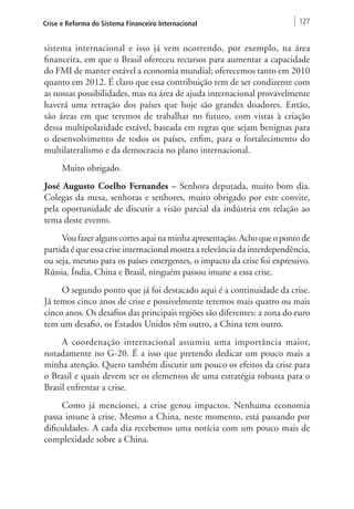 Crise e Reforma do Sistema Financeiro Internacional 127 
sistema internacional e isso já vem ocorrendo, por exemplo, na área 
financeira, em que o Brasil ofereceu recursos para aumentar a capacidade 
do FMI de manter estável a economia mundial; oferecemos tanto em 2010 
quanto em 2012. É claro que essa contribuição tem de ser condizente com 
as nossas possibilidades, mas na área de ajuda internacional provavelmente 
haverá uma retração dos países que hoje são grandes doadores. Então, 
são áreas em que teremos de trabalhar no futuro, com vistas à criação 
dessa multipolaridade estável, baseada em regras que sejam benignas para 
o desenvolvimento de todos os países, enfim, para o fortalecimento do 
multilateralismo e da democracia no plano internacional. 
Muito obrigado. 
José Augusto Coelho Fernandes – Senhora deputada, muito bom dia. 
Colegas da mesa, senhoras e senhores, muito obrigado por este convite, 
pela oportunidade de discutir a visão parcial da indústria em relação ao 
tema deste evento. 
Vou fazer alguns cortes aqui na minha apresentação. Acho que o ponto de 
partida é que essa crise internacional mostra a relevância da interdependência, 
ou seja, mesmo para os países emergentes, o impacto da crise foi expressivo. 
Rússia, Índia, China e Brasil, ninguém passou imune a essa crise. 
O segundo ponto que já foi destacado aqui é a continuidade da crise. 
Já temos cinco anos de crise e possivelmente teremos mais quatro ou mais 
cinco anos. Os desafios das principais regiões são diferentes: a zona do euro 
tem um desafio, os Estados Unidos têm outro, a China tem outro. 
A coordenação internacional assumiu uma importância maior, 
notadamente no G-20. É a isso que pretendo dedicar um pouco mais a 
minha atenção. Quero também discutir um pouco os efeitos da crise para 
o Brasil e quais devem ser os elementos de uma estratégia robusta para o 
Brasil enfrentar a crise. 
Como já mencionei, a crise gerou impactos. Nenhuma economia 
passa imune à crise. Mesmo a China, neste momento, está passando por 
dificuldades. A cada dia recebemos uma notícia com um pouco mais de 
complexidade sobre a China. 
 