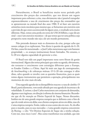 128 Os Desafios da Política Externa Brasileira em um Mundo em Transição 
Naturalmente, o Brasil se beneficiou muito nesse período pelo 
crescimento dos preços das commodities, que nos deram um seguro 
importante para enfrentar a crise, mas obviamente não é possível extrapolar 
exponencialmente a taxa de crescimento dos preços das commodities que 
se apresentavam na metade final dos anos 1980. É só fazer um exercício 
aritmético meio mecânico para mostrar que, se fizéssemos um exercício com 
a previsão do que estava acontecendo há alguns anos, o resultado seria muito 
diferente. Hoje, temos uma perda em torno de US$ 26 bilhões, o que dá um 
sinal – esse é um exercício mecânico – de que temos que ter uma política cuja 
perspectiva neste mundo não seja a de um mundo permanente. 
Não pretendo destacar mais os elementos da crise, porque acho que 
nossos colegas já os exploraram. Vou direto à questão da agenda do G-20. 
De fato, como foi mencionado – o José Carlos mencionou aqui com bastante 
propriedade –, os avanços institucionais foram limitados. No entanto, o 
G-20 teve alguma capacidade de gerenciar a crise. 
O Brasil tem tido um papel importante nesse novo fórum de gestão 
internacional. Alguns dos temas principais que estão na agenda, obviamente, 
são restaurar o crescimento com estratégias diferentes para a Europa, 
os Estados Unidos e a China. Aqui há mais um jogo de contrapressões, 
de benchmarking e de cobranças mútuas. O G-20 não consegue ir além 
disso, salvo quando se envolve com as questões financeiras, para as quais 
temos alguns instrumentos que permitem a operação, principalmente nos 
momentos de crise mais elevada. 
Uma segunda agenda são os desequilíbrios macros e a taxa de câmbio. O 
Brasil, particularmente, vem sendo afetado por essa agenda de incertezas e de 
volatilidade. É curioso, o José Carlos mencionou um conjunto de demandas, 
algumas vezes ingênuas, em direção à reforma do sistema financeiro. Recordo-me 
que ele fez menção ao Direito Especial de Saque. Nessas discussões, 
lembro-me de uma grande empresa europeia que se defronta com o fato de 
que ela vende ativos em dólar, seus clientes compram ativos em dólar, mas ela 
é uma empresa europeia. Então, todos os seus custos são em euro. Aí, ela olha 
para o mundo, para os seus mercados – é uma grande empresa concorrente 
da Boeing – e diz: “Os Direitos Especiais de Saque são a minha solução. 
Com isso, meu risco é zero”. Mas como transformar essa unidade, que não 
 