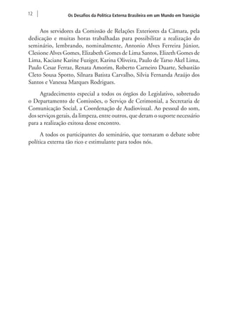 12 Os Desafios da Política Externa Brasileira em um Mundo em Transição 
Aos servidores da Comissão de Relações Exteriores da Câmara, pela 
dedicação e muitas horas trabalhadas para possibilitar a realização do 
seminário, lembrando, nominalmente, Antonio Alves Ferreira Júnior, 
Clesione Alves Gomes, Elizabeth Gomes de Lima Santos, Elizeth Gomes de 
Lima, Kaciane Karine Fuziger, Karina Oliveira, Paulo de Tarso Akel Lima, 
Paulo Cesar Ferraz, Renata Amorim, Roberto Carneiro Duarte, Sebastião 
Cleto Sousa Spotto, Silnara Batista Carvalho, Silvia Fernanda Araújo dos 
Santos e Vanessa Marques Rodrigues. 
Agradecimento especial a todos os órgãos do Legislativo, sobretudo 
o Departamento de Comissões, o Serviço de Cerimonial, a Secretaria de 
Comunicação Social, a Coordenação de Audiovisual. Ao pessoal do som, 
dos serviços gerais, da limpeza, entre outros, que deram o suporte necessário 
para a realização exitosa desse encontro. 
A todos os participantes do seminário, que tornaram o debate sobre 
política externa tão rico e estimulante para todos nós. 
 
