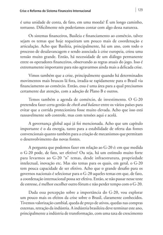 Crise e Reforma do Sistema Financeiro Internacional 129 
é uma unidade de conta, de fato, em uma moeda? É um longo caminho, 
tortuoso. Dificilmente nós poderíamos contar com algo dessa natureza. 
Os sistemas financeiros, Basileia e financiamento ao comércio, talvez 
sejam os temas que hoje requeiram um pouco mais de coordenação e 
articulação. Acho que Basileia, principalmente, há um ano, com todo o 
processo de desalavancagem e sendo associada à crise europeia, criou uma 
tensão muito grande. Então, há necessidade de um diálogo permanente 
entre os operadores financeiros, observando as regras atuais do jogo. Isso é 
extremamente importante para não agravarmos ainda mais a delicada crise. 
Vimos também que a crise, principalmente quando há determinados 
movimentos mais bruscos lá fora, irradia-se rapidamente para o Brasil via 
financiamento ao comércio. Então, essa é uma área para a qual precisamos 
certamente dar atenção, com a adoção de Plano B e outros. 
Temos também a agenda de comércio, de investimento. O G-20 
pretendeu fazer certa gestão de check and balance entre os vários países para 
evitar que a corrida protecionista fosse muito elevada. Acho que isso está 
razoavelmente sob controle, mas com tensões aqui e acolá. 
A governança global aqui já foi mencionada. Acho que um capítulo 
importante é o da energia, tanto para a estabilidade de oferta das fontes 
convencionais quanto também para a criação de mecanismos que permitam 
o desenvolvimento das novas fontes. 
A pergunta que podemos fazer em relação ao G-20 é: em que medida 
o G-20 pode, de fato, ser efetivo? Ou seja, há um estímulo muito forte 
para levarmos ao G-20 “n” temas, desde infraestrutura, propriedade 
intelectual, inovação etc. Mas são temas para os quais, em geral, o G-20 
tem pouca capacidade de ser efetivo. Acho que o grande desafio para os 
governos nacionais é selecionar para o G-20 aqueles temas em que, de fato, 
a coordenação internacional possa ser efetiva. Então, se não passar nesse teste 
de estresse, é melhor escolher outro fórum e não perder tempo com o G-20. 
Dada essa percepção sobre a importância do G-20, vou explorar 
um pouco mais os efeitos da crise sobre o Brasil, claramente conhecidos. 
Tivemos valorização cambial, queda de preço de ativos, quedas nas compras 
externas, retração da indústria. A indústria brasileira deve terminar este ano, 
principalmente a indústria de transformação, com uma taxa de crescimento 
 