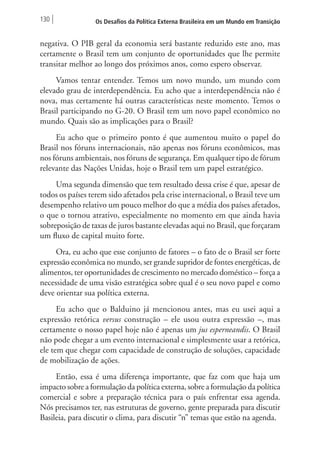 130 Os Desafios da Política Externa Brasileira em um Mundo em Transição 
negativa. O PIB geral da economia será bastante reduzido este ano, mas 
certamente o Brasil tem um conjunto de oportunidades que lhe permite 
transitar melhor ao longo dos próximos anos, como espero observar. 
Vamos tentar entender. Temos um novo mundo, um mundo com 
elevado grau de interdependência. Eu acho que a interdependência não é 
nova, mas certamente há outras características neste momento. Temos o 
Brasil participando no G-20. O Brasil tem um novo papel econômico no 
mundo. Quais são as implicações para o Brasil? 
Eu acho que o primeiro ponto é que aumentou muito o papel do 
Brasil nos fóruns internacionais, não apenas nos fóruns econômicos, mas 
nos fóruns ambientais, nos fóruns de segurança. Em qualquer tipo de fórum 
relevante das Nações Unidas, hoje o Brasil tem um papel estratégico. 
Uma segunda dimensão que tem resultado dessa crise é que, apesar de 
todos os países terem sido afetados pela crise internacional, o Brasil teve um 
desempenho relativo um pouco melhor do que a média dos países afetados, 
o que o tornou atrativo, especialmente no momento em que ainda havia 
sobreposição de taxas de juros bastante elevadas aqui no Brasil, que forçaram 
um fluxo de capital muito forte. 
Ora, eu acho que esse conjunto de fatores – o fato de o Brasil ser forte 
expressão econômica no mundo, ser grande supridor de fontes energéticas, de 
alimentos, ter oportunidades de crescimento no mercado doméstico – força a 
necessidade de uma visão estratégica sobre qual é o seu novo papel e como 
deve orientar sua política externa. 
Eu acho que o Balduino já mencionou antes, mas eu usei aqui a 
expressão retórica versus construção – ele usou outra expressão –, mas 
certamente o nosso papel hoje não é apenas um jus esperneandis. O Brasil 
não pode chegar a um evento internacional e simplesmente usar a retórica, 
ele tem que chegar com capacidade de construção de soluções, capacidade 
de mobilização de ações. 
Então, essa é uma diferença importante, que faz com que haja um 
impacto sobre a formulação da política externa, sobre a formulação da política 
comercial e sobre a preparação técnica para o país enfrentar essa agenda. 
Nós precisamos ter, nas estruturas de governo, gente preparada para discutir 
Basileia, para discutir o clima, para discutir “n” temas que estão na agenda. 
 
