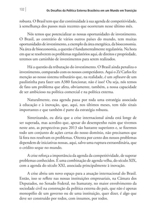 132 Os Desafios da Política Externa Brasileira em um Mundo em Transição 
robusta. O Brasil tem que dar continuidade à sua agenda de competitividade, 
à semelhança dos passos mais recentes que ocorreram nesse último mês. 
Nós temos que potencializar as nossas oportunidades de investimento. 
O Brasil, ao contrário de vários outros países do mundo, tem muitas 
oportunidades de investimento, a exemplo da área energética, da bioeconomia. 
Na área de bioeconomia, a questão é fundamentalmente regulatória. Na hora 
em que se resolverem os problemas regulatórios aqui, de direitos e propriedade, 
teremos um caminhão de investimentos para serem realizados. 
Há a questão da tributação do investimento. O Brasil ainda penaliza o 
investimento, comparado com os nossos competidores. Aqui o Zé Carlos fez 
menção ao nosso sistema tributário que, na realidade, é um software de um 
paulistinha para fazer um A380 funcionar, não é isso? Ou seja, nós temos 
de fato um problema que afeta, obviamente, também, a nossa capacidade 
de ser ambicioso na política comercial e na política externa. 
Naturalmente, essa agenda passa por toda uma estratégia associada 
à educação e à inovação, que, aqui, nos últimos meses, tem tido sinais 
importantes e que também é parte da estratégia robusta. 
Sintetizando, eu diria que a crise internacional ainda está longe de 
ser superada, mas acredito que, apesar do desempenho ruim que tivemos 
neste ano, as perspectivas para 2013 são bastante superiores e, se fizermos 
todo um conjunto de ações certas do nosso domínio, não precisamos que 
lá fora nos resolvam os problemas. Oitenta por cento dos nossos problemas 
dependem de iniciativas nossas, aqui, salvo uma ruptura extraordinária, que 
o crédito seque no mundo. 
A crise reforça a importância da agenda da competitividade, de superar 
problemas conhecidos. É uma combinação de agenda velha, do século XIX, 
com a agenda do século XXI, associada principalmente à inovação. 
A crise abriu um novo espaço para a atuação internacional do Brasil. 
Então, isso se reflete nas nossas instituições empresariais, na Câmara dos 
Deputados, no Senado Federal, no Itamaraty, no maior envolvimento da 
sociedade civil na construção da política externa do país, que não é apenas 
monopólio de um governo ou de uma instituição, quer dizer, é algo que 
deve ser construído por todos, com insumos, por todos. 
 