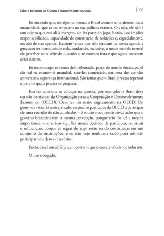 Crise e Reforma do Sistema Financeiro Internacional 133 
Eu entendo que, de alguma forma, o Brasil assume uma determinada 
maturidade, que causa impactos na sua política externa. Ou seja, ele não é 
um sujeito que está ali à margem, ele faz parte do jogo. Então, isso implica 
responsabilidade, capacidade de construção de soluções e, especialmente, 
revisão de sua agenda. Existem temas que não estavam na nossa agenda e 
precisam ser introduzidos nela, mudando, inclusive, o nosso modelo mental 
de perceber uma série de questões que estavam fora e que agora merecem 
estar dentro. 
Eu recordo aqui os temas de bitributação, preço de transferências, papel 
do real na economia mundial, acordos comerciais, natureza dos acordos 
comerciais, segurança institucional. São temas que o Brasil precisa repensar 
e para os quais precisa se preparar. 
Isso faz com que se coloque na agenda, por exemplo: o Brasil deve 
ou não participar da Organização para a Cooperação e Desenvolvimento 
Econômico (OECD)? Deve ter um maior engajamento na OECD? Do 
ponto de vista do setor privado, eu prefiro participar da OECD a participar 
de uma reunião de não alinhados – é muito mais construtiva; acho que o 
governo brasileiro tem a mesma percepção, porque não lhe dá a mesma 
importância –, mas isso significa tomar decisões de participar, construir 
e influenciar, porque as regras do jogo estão sendo construídas em um 
conjunto de instituições, e eu não vejo nenhuma razão para nós não 
participarmos desses diretórios. 
Então, essa é uma diferença importante que merece a reflexão de todos nós. 
Muito obrigado. 
 