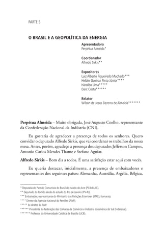 PARTE 5 
O BRASIL E A GEOPOLÍTICA DA ENERGIA 
Apresentadora 
Perpétua Almeida* 
Coordenador 
Alfredo Sirkis** 
Expositores 
Luiz Alberto Figueiredo Machado*** 
Helder Queiroz Pinto Júnior**** 
Haroldo Lima***** 
Darc Costa****** 
Relator 
Wilson de Jesus Bezerra de Almeida******* 
Perpétua Almeida – Muito obrigada, José Augusto Coelho, representante 
da Confederação Nacional da Indústria (CNI). 
Eu gostaria de agradecer a presença de todos os senhores. Quero 
convidar o deputado Alfredo Sirkis, que vai coordenar os trabalhos da nossa 
mesa. Antes, porém, agradeço a presença dos deputados Jefferson Campos, 
Antonio Carlos Mendes Thame e Stefano Aguiar. 
Alfredo Sirkis – Bom dia a todos. É uma satisfação estar aqui com vocês. 
Eu queria destacar, inicialmente, a presença de embaixadores e 
representantes dos seguintes países: Alemanha, Austrália, Argélia, Bélgica, 
* Deputada do Partido Comunista do Brasil do estado do Acre (PCdoB-AC). 
** Deputado do Partido Verde do estado do Rio de Janeiro (PV-RJ). 
*** Embaixador, representante do Ministério das Relações Exteriores (MRE), Itamaraty. 
**** Diretor da Agência Nacional do Petróleo (ANP). 
***** Ex-diretor da ANP. 
****** Presidente da Federação das Câmaras de Comércio e Indústria da América do Sul (Federasur). 
******* Professor da Universidade Católica de Brasília (UCB). 
 
