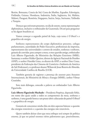 136 Os Desafios da Política Externa Brasileira em um Mundo em Transição 
Benim, Botsuana, Coreia do Sul, Costa do Marfim, Equador, Eslováquia, 
Finlândia, Guiana, Honduras, Indonésia, Índia, Inglaterra, Irã, Malásia, 
Malawi, Paraguai, Romênia, Singapura, Suécia, Suíça, Suriname, Tailândia 
e Turquia. 
Destaco que estiveram presentes, no dia de ontem, outras representações 
diplomáticas, inclusive o embaixador da Guatemala. Dá até para perguntar 
se há algum brasileiro aí. 
Vamos começar o segundo painel de hoje, cujo tema é O Brasil e a 
geopolítica da energia. 
Senhores representantes do corpo diplomático presente, colegas 
parlamentares, autoridades do Poder Executivo, profissionais da imprensa, 
representantes das universidades e centros de estudos, senhoras e senhores, 
gostaria de convidar, para compor a mesa, o meu querido amigo, embaixador 
Luiz Alberto Figueiredo, do Ministério das Relações Exteriores (MRE), 
Itamaraty; o senhor Helder Queiroz, diretor da Agência Nacional do Petróleo 
(ANP); o senhor Haroldo Lima, ex-diretor da ANP; o senhor Darc Costa, 
presidente da Federação das Câmaras de Comércio e Indústria da América 
do Sul (Federasur); e o professor doutor Wilson de Jesus Bezerra de Almeida, 
da Universidade Católica de Brasília (UCB). 
Também gostaria de registrar a presença do assessor para Assuntos 
Internacionais, do Ministério de Minas e Energia (MME), senhor Vilmar 
Coutinho. 
Sem mais delongas, concedo a palavra ao embaixador Luiz Alberto 
Figueiredo. 
Luiz Alberto Figueiredo Machado – Presidenta Perpétua, deputado Sirkis, 
em nome dos quais saúdo a todos os componentes da mesa, senhoras e 
senhores, é uma grande honra e um prazer abrir a discussão do painel O Brasil 
e a geopolítica da energia. 
Gostaria de concentrar minha fala em dois aspectos básicos: a questão 
das energias renováveis e a questão das energias não renováveis. 
Quero também deixar claro que meu enfoque será sempre de política 
externa, já que no painel teremos vários palestrantes que, possivelmente, 
 