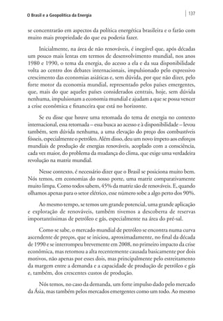 O Brasil e a Geopolítica da Energia 137 
se concentrarão em aspectos da política energética brasileira e o farão com 
muito mais propriedade do que eu poderia fazer. 
Inicialmente, na área de não renováveis, é inegável que, após décadas 
um pouco mais lentas em termos de desenvolvimento mundial, nos anos 
1980 e 1990, o tema da energia, do acesso a ela e da sua disponibilidade 
volta ao centro dos debates internacionais, impulsionado pelo expressivo 
crescimento das economias asiáticas e, sem dúvida, por que não dizer, pelo 
forte motor da economia mundial, representado pelos países emergentes, 
que, mais do que aqueles países considerados centrais, hoje, sem dúvida 
nenhuma, impulsionam a economia mundial e ajudam a que se possa vencer 
a crise econômica e financeira que está no horizonte. 
Se eu disse que houve uma retomada do tema de energia no contexto 
internacional, essa retomada – essa busca ao acesso e à disponibilidade – levou 
também, sem dúvida nenhuma, a uma elevação do preço dos combustíveis 
fósseis, especialmente o petróleo. Além disso, deu um novo ímpeto aos esforços 
mundiais de produção de energias renováveis, acoplado com a consciência, 
cada vez maior, do problema da mudança do clima, que exige uma verdadeira 
revolução na matriz mundial. 
Nesse contexto, é necessário dizer que o Brasil se posiciona muito bem. 
Nós temos, em economias do nosso porte, uma matriz comparativamente 
muito limpa. Como todos sabem, 45% da matriz são de renováveis. E, quando 
olhamos apenas para o setor elétrico, esse número sobe a algo perto dos 90%. 
Ao mesmo tempo, se temos um grande potencial, uma grande aplicação 
e exploração de renováveis, também tivemos a descoberta de reservas 
importantíssimas de petróleo e gás, especialmente na área do pré-sal. 
Como se sabe, o mercado mundial de petróleo se encontra numa curva 
ascendente de preços, que se iniciou, aproximadamente, no final da década 
de 1990 e se interrompeu brevemente em 2008, no primeiro impacto da crise 
econômica, mas retomou a alta recentemente causada basicamente por dois 
motivos, não apenas por esses dois, mas principalmente pelo estreitamento 
da margem entre a demanda e a capacidade de produção de petróleo e gás 
e, também, dos crescentes custos de produção. 
Nós temos, no caso da demanda, um forte impulso dado pelo mercado 
da Ásia, mas também pelos mercados emergentes como um todo. Ao mesmo 
 