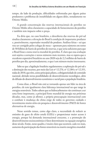 138 Os Desafios da Política Externa Brasileira em um Mundo em Transição 
tempo, do lado da produção, dificuldades enfrentadas por alguns países 
produtores e problemas de instabilidade em alguns deles, notadamente no 
Oriente Médio. 
A grande concentração das reservas internacionais de petróleo no 
Oriente Médio afeta claramente a capacidade de fornecimento do petróleo 
e também tem impacto sobre o preço. 
Eu diria que, no caso brasileiro, a descoberta das reservas do pré-sal 
sinaliza claramente a elevação do Brasil à condição de importante produtor 
e, possivelmente, exportador mundial do produto. Análises feitas – sei que 
vou ser corrigido pelos colegas de mesa – apontam para números em torno 
de 50 bilhões de barris de petróleo de reservas, o que seria suficiente para que 
o Brasil fosse a nona reserva mundial de petróleo. É claro que essa avaliação 
está sujeita a correções e novos números mais recentes, mas se espera que o 
excedente exportável brasileiro no ano 2020 seja de 2,2 milhões de barris de 
petróleo por dia, aproximadamente, o que é um número muito interessante. 
Sabe-se que a legislação brasileira regulamentou a exploração do pré-sal e 
a destinação dos recursos, por meio das Leis no 12.276, no 12.304 e no 12.351, 
todas de 2010, que têm, como principais pilares, a obrigatoriedade de conteúdo 
nacional, abrindo novas possibilidades de desenvolvimento tecnológico, além 
da difusão do desenvolvimento econômico e social para a população brasileira. 
Como disse, o Brasil não está se tornando apenas um líder na área de 
petróleo, ele tem igualmente clara liderança internacional no que tange às 
energias renováveis. Todos sabem que os hidrocarbonetos vão continuar a ser 
uma fonte importante, a principal fonte mundial de energia nas próximas 
décadas, mas, como já afirmei, a própria preocupação internacional com 
o combate à mudança do clima exige de todos os governos cuidado e 
investimento muito sério em pesquisa e desenvolvimento (P&D) de fontes 
alternativas de energia. 
Nesse sentido temos, como algo claro, a necessidade de reduzir as 
emissões de gases de efeito estufa (GEEs) e proporcionar maior acesso à 
energia, porque há demanda internacional crescente, e a promoção do 
desenvolvimento socioeconômico é fator determinante na equação energética 
deste século. Então, nesse quadro, é muito claro que ocorrerá, cada vez mais, 
aumento da participação das fontes renováveis na matriz energética mundial. 
 