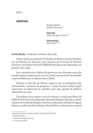 PARTE 1 
ABERTURA 
Perpétua Almeida* 
Marcelo Côrtes Neri** 
Exposição 
Antônio de Aguiar Patriota*** 
Apresentação 
Letícia Rocha**** 
Letícia Rocha – Senhoras e senhores, boa tarde. 
Damos início ao seminário Os Desafios da Política Externa Brasileira 
em um Mundo em Transição, uma iniciativa da Comissão de Relações 
Exteriores e de Defesa Nacional (CREDN) da Câmara dos Deputados, em 
parceria com o Ipea. 
Este seminário tem o objetivo de promover uma discussão acerca das 
transformações atualmente em curso no cenário internacional e dos desafios 
e oportunidades que se colocam para o Brasil. 
Durante os dois dias de debates, espera-se que os participantes das 
universidades, institutos de pesquisas e outros centros tenham papel 
importante na elaboração de subsídios para uma agenda de políticas 
relacionadas ao tema. 
Convidamos para compor a mesa de abertura a senhora presidente da 
CREDN da Câmara dos Deputados, deputada Perpétua Almeida; o senhor 
ministro de Estado das Relações Exteriores, embaixador Antônio de Aguiar 
Patriota; o senhor presidente do Ipea, Marcelo Neri; o senhor assessor especial 
* Deputada do Partido Comunista do Brasil do estado do Acre (PCdoB-AC). 
** Presidente do Ipea. 
*** Ministro das Relações Exteriores. 
**** Mestre de cerimônia. 
 