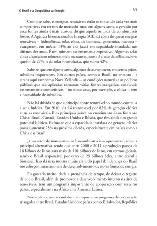 O Brasil e a Geopolítica da Energia 139 
Como se sabe, as energias renováveis estão se tornando cada vez mais 
competitivas em termos de mercado, mas, em alguns casos, a geração por 
essas fontes ainda é mais custosa do que aquela oriunda de combustíveis 
fósseis. A Agência Internacional de Energia (AIE) dá conta de que as energias 
renováveis – hidroelétrica, solar, eólica, de biomassa, geotérmica, marinha – 
avançaram, em média, 13% ao ano (a.a.) em capacidade instalada, nos 
últimos dez anos. É um número extremamente expressivo. Algumas delas 
ainda alcançaram números mais marcantes, como é o caso da eólica onshore, 
que foi de 27%, e da solar fotovoltaica, que subiu 42%. 
Sabe-se que, em alguns casos, algumas delas requerem, em certos países, 
subsídios importantes. Em outros países, como o Brasil, no entanto – e 
citaria aqui também a Nova Zelândia –, as condições naturais e as políticas 
públicas que são aplicadas tornaram várias fontes energéticas renováveis 
extremamente competitivas – no nosso caso, por exemplo, a eólica –, sem 
a necessidade de subsídios. 
Não há dúvida de que a principal fonte renovável no mundo continua 
a ser a hídrica. Em 2010, ela foi responsável por 82% da geração elétrica 
entre as renováveis. E os principais países no crescimento dessa fonte são 
China, Brasil, Canadá, Estados Unidos e Rússia, que têm ainda um grande 
potencial hídrico. Estima-se que a capacidade instalada de geração hídrica 
possa aumentar 25% na próxima década, especialmente em países como a 
China e o Brasil. 
Já no setor de transportes, os biocombustíveis se apresentam como a 
principal alternativa, sendo que entre 2000 e 2011 a produção passou de 
16 bilhões de litros para mais de 100 bilhões de litros, em termos globais, 
sendo o Brasil responsável por cerca de 25 bilhões deles, entre etanol e 
biodiesel. Isso dá uma mostra muito clara do papel de liderança do Brasil 
nos esforços internacionais de desenvolvimento de novas fontes de energia. 
Eu gostaria muito, dada a premência de tempo, de deixar o registro 
de que o Brasil, além de promover o desenvolvimento interno na área de 
renováveis, tem um programa importante de cooperação com terceiros 
países, especialmente na África e na América Latina. 
Nesse plano, temos também um importante programa de cooperação 
triangular entre Brasil, Estados Unidos e países como El Salvador, República 
 