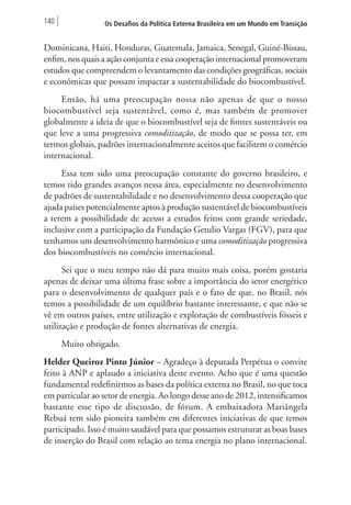 140 Os Desafios da Política Externa Brasileira em um Mundo em Transição 
Dominicana, Haiti, Honduras, Guatemala, Jamaica, Senegal, Guiné-Bissau, 
enfim, nos quais a ação conjunta e essa cooperação internacional promoveram 
estudos que compreendem o levantamento das condições geográficas, sociais 
e econômicas que possam impactar a sustentabilidade do biocombustível. 
Então, há uma preocupação nossa não apenas de que o nosso 
biocombustível seja sustentável, como é, mas também de promover 
globalmente a ideia de que o biocombustível seja de fontes sustentáveis ou 
que leve a uma progressiva comoditização, de modo que se possa ter, em 
termos globais, padrões internacionalmente aceitos que facilitem o comércio 
internacional. 
Essa tem sido uma preocupação constante do governo brasileiro, e 
temos tido grandes avanços nessa área, especialmente no desenvolvimento 
de padrões de sustentabilidade e no desenvolvimento dessa cooperação que 
ajuda países potencialmente aptos à produção sustentável de biocombustíveis 
a terem a possibilidade de acesso a estudos feitos com grande seriedade, 
inclusive com a participação da Fundação Getulio Vargas (FGV), para que 
tenhamos um desenvolvimento harmônico e uma comoditização progressiva 
dos biocombustíveis no comércio internacional. 
Sei que o meu tempo não dá para muito mais coisa, porém gostaria 
apenas de deixar uma última frase sobre a importância do setor energético 
para o desenvolvimento de qualquer país e o fato de que, no Brasil, nós 
temos a possibilidade de um equilíbrio bastante interessante, e que não se 
vê em outros países, entre utilização e exploração de combustíveis fósseis e 
utilização e produção de fontes alternativas de energia. 
Muito obrigado. 
Helder Queiroz Pinto Júnior – Agradeço à deputada Perpétua o convite 
feito à ANP e aplaudo a iniciativa deste evento. Acho que é uma questão 
fundamental redefinirmos as bases da política externa no Brasil, no que toca 
em particular ao setor de energia. Ao longo desse ano de 2012, intensificamos 
bastante esse tipo de discussão, de fórum. A embaixadora Mariângela 
Rebuá tem sido pioneira também em diferentes iniciativas de que temos 
participado. Isso é muito saudável para que possamos estruturar as boas bases 
de inserção do Brasil com relação ao tema energia no plano internacional. 
 