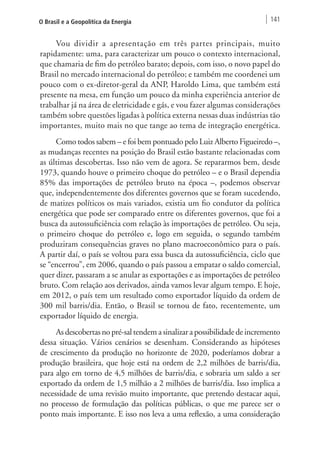 O Brasil e a Geopolítica da Energia 141 
Vou dividir a apresentação em três partes principais, muito 
rapidamente: uma, para caracterizar um pouco o contexto internacional, 
que chamaria de fim do petróleo barato; depois, com isso, o novo papel do 
Brasil no mercado internacional do petróleo; e também me coordenei um 
pouco com o ex-diretor-geral da ANP, Haroldo Lima, que também está 
presente na mesa, em função um pouco da minha experiência anterior de 
trabalhar já na área de eletricidade e gás, e vou fazer algumas considerações 
também sobre questões ligadas à política externa nessas duas indústrias tão 
importantes, muito mais no que tange ao tema de integração energética. 
Como todos sabem – e foi bem pontuado pelo Luiz Alberto Figueiredo –, 
as mudanças recentes na posição do Brasil estão bastante relacionadas com 
as últimas descobertas. Isso não vem de agora. Se repararmos bem, desde 
1973, quando houve o primeiro choque do petróleo – e o Brasil dependia 
85% das importações de petróleo bruto na época –, podemos observar 
que, independentemente dos diferentes governos que se foram sucedendo, 
de matizes políticos os mais variados, existia um fio condutor da política 
energética que pode ser comparado entre os diferentes governos, que foi a 
busca da autossuficiência com relação às importações de petróleo. Ou seja, 
o primeiro choque do petróleo e, logo em seguida, o segundo também 
produziram consequências graves no plano macroeconômico para o país. 
A partir daí, o país se voltou para essa busca da autossuficiência, ciclo que 
se “encerrou”, em 2006, quando o país passou a empatar o saldo comercial, 
quer dizer, passaram a se anular as exportações e as importações de petróleo 
bruto. Com relação aos derivados, ainda vamos levar algum tempo. E hoje, 
em 2012, o país tem um resultado como exportador líquido da ordem de 
300 mil barris/dia. Então, o Brasil se tornou de fato, recentemente, um 
exportador líquido de energia. 
As descobertas no pré-sal tendem a sinalizar a possibilidade de incremento 
dessa situação. Vários cenários se desenham. Considerando as hipóteses 
de crescimento da produção no horizonte de 2020, poderíamos dobrar a 
produção brasileira, que hoje está na ordem de 2,2 milhões de barris/dia, 
para algo em torno de 4,5 milhões de barris/dia, e sobraria um saldo a ser 
exportado da ordem de 1,5 milhão a 2 milhões de barris/dia. Isso implica a 
necessidade de uma revisão muito importante, que pretendo destacar aqui, 
no processo de formulação das políticas públicas, o que me parece ser o 
ponto mais importante. E isso nos leva a uma reflexão, a uma consideração 
 