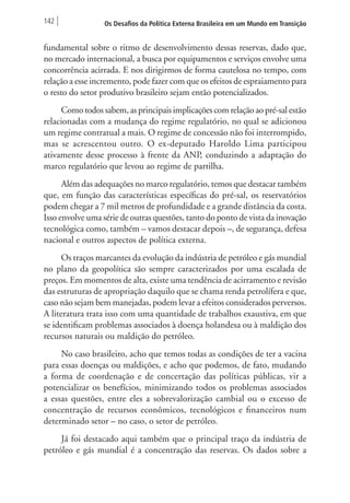 142 Os Desafios da Política Externa Brasileira em um Mundo em Transição 
fundamental sobre o ritmo de desenvolvimento dessas reservas, dado que, 
no mercado internacional, a busca por equipamentos e serviços envolve uma 
concorrência acirrada. E nos dirigirmos de forma cautelosa no tempo, com 
relação a esse incremento, pode fazer com que os efeitos de espraiamento para 
o resto do setor produtivo brasileiro sejam então potencializados. 
Como todos sabem, as principais implicações com relação ao pré-sal estão 
relacionadas com a mudança do regime regulatório, no qual se adicionou 
um regime contratual a mais. O regime de concessão não foi interrompido, 
mas se acrescentou outro. O ex-deputado Haroldo Lima participou 
ativamente desse processo à frente da ANP, conduzindo a adaptação do 
marco regulatório que levou ao regime de partilha. 
Além das adequações no marco regulatório, temos que destacar também 
que, em função das características específicas do pré-sal, os reservatórios 
podem chegar a 7 mil metros de profundidade e a grande distância da costa. 
Isso envolve uma série de outras questões, tanto do ponto de vista da inovação 
tecnológica como, também – vamos destacar depois –, de segurança, defesa 
nacional e outros aspectos de política externa. 
Os traços marcantes da evolução da indústria de petróleo e gás mundial 
no plano da geopolítica são sempre caracterizados por uma escalada de 
preços. Em momentos de alta, existe uma tendência de acirramento e revisão 
das estruturas de apropriação daquilo que se chama renda petrolífera e que, 
caso não sejam bem manejadas, podem levar a efeitos considerados perversos. 
A literatura trata isso com uma quantidade de trabalhos exaustiva, em que 
se identificam problemas associados à doença holandesa ou à maldição dos 
recursos naturais ou maldição do petróleo. 
No caso brasileiro, acho que temos todas as condições de ter a vacina 
para essas doenças ou maldições, e acho que podemos, de fato, mudando 
a forma de coordenação e de concertação das políticas públicas, vir a 
potencializar os benefícios, minimizando todos os problemas associados 
a essas questões, entre eles a sobrevalorização cambial ou o excesso de 
concentração de recursos econômicos, tecnológicos e financeiros num 
determinado setor – no caso, o setor de petróleo. 
Já foi destacado aqui também que o principal traço da indústria de 
petróleo e gás mundial é a concentração das reservas. Os dados sobre a 
 
