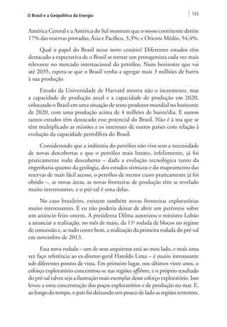 O Brasil e a Geopolítica da Energia 143 
América Central e a América do Sul mostram que o nosso continente detém 
17% das reservas provadas; Ásia e Pacífico, 3,3%; e Oriente Médio, 54,4%. 
Qual o papel do Brasil nesse novo cenário? Diferentes estudos têm 
destacado a expectativa de o Brasil se tornar um protagonista cada vez mais 
relevante no mercado internacional do petróleo. Num horizonte que vai 
até 2035, espera-se que o Brasil venha a agregar mais 3 milhões de barris 
à sua produção. 
Estudo da Universidade de Harvard mostra não o incremento, mas 
a capacidade de produção atual e a capacidade de produção em 2020, 
colocando o Brasil em uma situação de sexto produtor mundial no horizonte 
de 2020, com uma produção acima de 4 milhões de barris/dia. E outros 
tantos estudos têm destacado esse potencial do Brasil. Não é à toa que se 
têm multiplicado as missões e os interesses de outros países com relação à 
evolução da capacidade petrolífera do Brasil. 
Considerando que a indústria do petróleo não vive sem a necessidade 
de novas descobertas e que o petróleo mais barato, infelizmente, já foi 
praticamente todo descoberto – dada a evolução tecnológica tanto da 
engenharia quanto da geologia, dos estudos sísmicos e do mapeamento das 
reservas de mais fácil acesso, o petróleo de menor custo praticamente já foi 
obtido –, as novas áreas, as novas fronteiras de produção têm se revelado 
muito interessantes, e o pré-sal é uma delas. 
No caso brasileiro, existem também novas fronteiras exploratórias 
muito interessantes. E eu não poderia deixar de abrir um parêntese sobre 
um anúncio feito ontem. A presidenta Dilma autorizou o ministro Lobão 
a anunciar a realização, no mês de maio, da 11a rodada de blocos no regime 
de concessão e, se tudo correr bem, a realização da primeira rodada do pré-sal 
em novembro de 2013. 
Essa nova rodada – um de seus arquitetos está ao meu lado, e mais uma 
vez faço referência ao ex-diretor-geral Haroldo Lima – é muito interessante 
sob diferentes pontos de vista. Em primeiro lugar, nos últimos vinte anos, o 
esforço exploratório concentrou-se nas regiões offshore, e o próprio resultado 
do pré-sal talvez seja a ilustração mais exemplar desse esforço exploratório. Isso 
levou a uma concentração dos poços exploratórios e de produção no mar. E, 
ao longo do tempo, o país foi deixando um pouco de lado as regiões terrestres. 
 