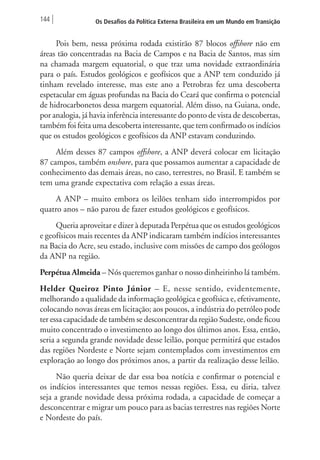 144 Os Desafios da Política Externa Brasileira em um Mundo em Transição 
Pois bem, nessa próxima rodada existirão 87 blocos offshore não em 
áreas tão concentradas na Bacia de Campos e na Bacia de Santos, mas sim 
na chamada margem equatorial, o que traz uma novidade extraordinária 
para o país. Estudos geológicos e geofísicos que a ANP tem conduzido já 
tinham revelado interesse, mas este ano a Petrobras fez uma descoberta 
espetacular em águas profundas na Bacia do Ceará que confirma o potencial 
de hidrocarbonetos dessa margem equatorial. Além disso, na Guiana, onde, 
por analogia, já havia inferência interessante do ponto de vista de descobertas, 
também foi feita uma descoberta interessante, que tem confirmado os indícios 
que os estudos geológicos e geofísicos da ANP estavam conduzindo. 
Além desses 87 campos offshore, a ANP deverá colocar em licitação 
87 campos, também onshore, para que possamos aumentar a capacidade de 
conhecimento das demais áreas, no caso, terrestres, no Brasil. E também se 
tem uma grande expectativa com relação a essas áreas. 
A ANP – muito embora os leilões tenham sido interrompidos por 
quatro anos – não parou de fazer estudos geológicos e geofísicos. 
Queria aproveitar e dizer à deputada Perpétua que os estudos geológicos 
e geofísicos mais recentes da ANP indicaram também indícios interessantes 
na Bacia do Acre, seu estado, inclusive com missões de campo dos geólogos 
da ANP na região. 
Perpétua Almeida – Nós queremos ganhar o nosso dinheirinho lá também. 
Helder Queiroz Pinto Júnior – E, nesse sentido, evidentemente, 
melhorando a qualidade da informação geológica e geofísica e, efetivamente, 
colocando novas áreas em licitação; aos poucos, a indústria do petróleo pode 
ter essa capacidade de também se desconcentrar da região Sudeste, onde ficou 
muito concentrado o investimento ao longo dos últimos anos. Essa, então, 
seria a segunda grande novidade desse leilão, porque permitirá que estados 
das regiões Nordeste e Norte sejam contemplados com investimentos em 
exploração ao longo dos próximos anos, a partir da realização desse leilão. 
Não queria deixar de dar essa boa notícia e confirmar o potencial e 
os indícios interessantes que temos nessas regiões. Essa, eu diria, talvez 
seja a grande novidade dessa próxima rodada, a capacidade de começar a 
desconcentrar e migrar um pouco para as bacias terrestres nas regiões Norte 
e Nordeste do país. 
 