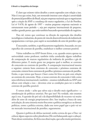 O Brasil e a Geopolítica da Energia 145 
É claro que existem vários desafios a serem superados com relação a isso. 
Não é à toa que existe, hoje, um tremendo interesse com relação à atratividade 
do potencial petrolífero do Brasil, seja por empresas nacionais que se organizaram 
após a criação da ANP e a mudança do marco regulatório, a Lei do Petróleo, 
Lei no 9.478, de agosto de 1997 – muitas pequenas empresas nacionais se 
estruturaram nesse período –, seja por empresas internacionais de pequeno, 
médio e grande portes, que estão também buscando oportunidades de negócios. 
Para tal, temos que continuar na direção da superação dos desafios 
tecnológicos e industriais, do ponto de vista do desenvolvimento da indústria de 
equipamentos e serviços, para suprir as necessidades do setor de petróleo e gás. 
É necessário, também, o aperfeiçoamento regulatório, buscando, no caso 
específico do contrato de partilha, estabelecer o melhor contrato possível. 
Vários trabalhos na ANP foram feitos, e eu, quando estava apenas na 
universidade como professor, também tinha conduzido alguns trabalhos 
de comparação de marcos regulatórios da indústria de petróleo e gás de 
diferentes países. E muita gente me pergunta qual o melhor, se contrato 
de concessão ou contrato de partilha. A comparação internacional mostra 
o seguinte: existem bons contratos de concessão e péssimos contratos de 
concessão; existem bons contratos de partilha e péssimos contratos de partilha. 
Então, o que temos que buscar é fazer como foi feito no país com relação 
ao contrato de concessão. Hoje, o nosso contrato de concessão é tido como 
uma referência internacional e também – estamos trabalhando na ANP com 
afinco com relação a isso – devemos criar as condições para ter o melhor 
contrato de partilha possível. 
E temos ainda – acho que talvez seja o desafio mais significativo – a 
coordenação de políticas setoriais. Por que isso? Na verdade, não estamos 
aqui à toa. A questão do pré-sal e da disponibilidade de recursos vai muito 
além do setor de energia propriamente dito. Isso implica a busca de uma 
articulação, de uma sintonia muito fina entre a política energética e as demais 
políticas, como a política externa, dado esse novo papel que o país vai ter 
no mercado internacional do petróleo, seguramente. 
Quanto à política de defesa nacional, tenho certeza de que o Darc vai 
colocar alguns aspectos sobre plataforma [Ele está balançando aqui a cabeça]. 
Num desses seminários, foi feita essa observação, que acho muito pertinente. 
 