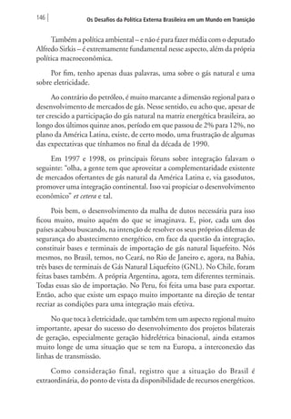 146 Os Desafios da Política Externa Brasileira em um Mundo em Transição 
Também a política ambiental – e não é para fazer média com o deputado 
Alfredo Sirkis – é extremamente fundamental nesse aspecto, além da própria 
política macroeconômica. 
Por fim, tenho apenas duas palavras, uma sobre o gás natural e uma 
sobre eletricidade. 
Ao contrário do petróleo, é muito marcante a dimensão regional para o 
desenvolvimento de mercados de gás. Nesse sentido, eu acho que, apesar de 
ter crescido a participação do gás natural na matriz energética brasileira, ao 
longo dos últimos quinze anos, período em que passou de 2% para 12%, no 
plano da América Latina, existe, de certo modo, uma frustração de algumas 
das expectativas que tínhamos no final da década de 1990. 
Em 1997 e 1998, os principais fóruns sobre integração falavam o 
seguinte: “olha, a gente tem que aproveitar a complementaridade existente 
de mercados ofertantes de gás natural da América Latina e, via gasodutos, 
promover uma integração continental. Isso vai propiciar o desenvolvimento 
econômico” et cetera e tal. 
Pois bem, o desenvolvimento da malha de dutos necessária para isso 
ficou muito, muito aquém do que se imaginava. E, pior, cada um dos 
países acabou buscando, na intenção de resolver os seus próprios dilemas de 
segurança do abastecimento energético, em face da questão da integração, 
constituir bases e terminais de importação de gás natural liquefeito. Nós 
mesmos, no Brasil, temos, no Ceará, no Rio de Janeiro e, agora, na Bahia, 
três bases de terminais de Gás Natural Liquefeito (GNL). No Chile, foram 
feitas bases também. A própria Argentina, agora, tem diferentes terminais. 
Todas essas são de importação. No Peru, foi feita uma base para exportar. 
Então, acho que existe um espaço muito importante na direção de tentar 
recriar as condições para uma integração mais efetiva. 
No que toca à eletricidade, que também tem um aspecto regional muito 
importante, apesar do sucesso do desenvolvimento dos projetos bilaterais 
de geração, especialmente geração hidrelétrica binacional, ainda estamos 
muito longe de uma situação que se tem na Europa, a interconexão das 
linhas de transmissão. 
Como consideração final, registro que a situação do Brasil é 
extraordinária, do ponto de vista da disponibilidade de recursos energéticos. 
 