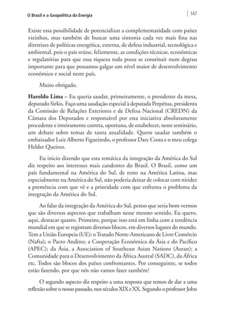 O Brasil e a Geopolítica da Energia 147 
Existe essa possibilidade de potencializar a complementaridade com países 
vizinhos, mas também de buscar uma sintonia cada vez mais fina nas 
diretrizes de políticas energética, externa, de defesa industrial, tecnológica e 
ambiental, pois o país reúne, felizmente, as condições técnicas, econômicas 
e regulatórias para que essa riqueza toda possa se constituir num degrau 
importante para que possamos galgar um nível maior de desenvolvimento 
econômico e social neste país. 
Muito obrigado. 
Haroldo Lima – Eu queria saudar, primeiramente, o presidente da mesa, 
deputado Sirkis. Faço uma saudação especial à deputada Perpétua, presidenta 
da Comissão de Relações Exteriores e de Defesa Nacional (CREDN) da 
Câmara dos Deputados e responsável por esta iniciativa absolutamente 
procedente e inteiramente correta, oportuna, de estabelecer, neste seminário, 
um debate sobre temas de tanta atualidade. Quero saudar também o 
embaixador Luiz Alberto Figueiredo, o professor Darc Costa e o meu colega 
Helder Queiroz. 
Eu inicio dizendo que esta temática da integração da América do Sul 
diz respeito aos interesses mais candentes do Brasil. O Brasil, como um 
país fundamental na América do Sul, de resto na América Latina, mas 
especialmente na América do Sul, não poderia deixar de colocar com nitidez 
a premência com que vê e a prioridade com que enfrenta o problema da 
integração da América do Sul. 
Ao falar da integração da América do Sul, penso que seria bom vermos 
que são diversos aspectos que trabalham nesse mesmo sentido. Eu quero, 
aqui, destacar quatro. Primeiro, porque isso está em linha com a tendência 
mundial em que se registram diversos blocos, em diversos lugares do mundo. 
Tem a União Europeia (UE); o Tratado Norte-Americano de Livre Comércio 
(Nafta); o Pacto Andino; a Cooperação Econômica da Ásia e do Pacífico 
(APEC); da Ásia, a Association of Southeast Asian Nations (Asean); a 
Comunidade para o Desenvolvimento da África Austral (SADC), da África 
etc. Todos são blocos dos países confrontantes. Por conseguinte, se todos 
estão fazendo, por que nós não vamos fazer também? 
O segundo aspecto diz respeito a uma resposta que temos de dar a uma 
reflexão sobre o nosso passado, nos séculos XIX e XX. Segundo o professor John 
 