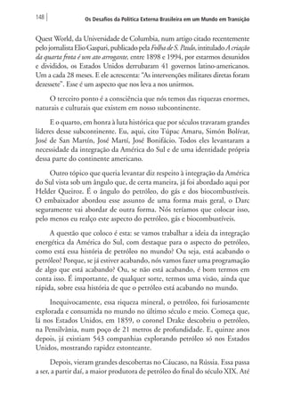 148 Os Desafios da Política Externa Brasileira em um Mundo em Transição 
Quest World, da Universidade de Columbia, num artigo citado recentemente 
pelo jornalista Elio Gaspari, publicado pela Folha de S. Paulo, intitulado A criação 
da quarta frota é um ato arrogante, entre 1898 e 1994, por estarmos desunidos 
e divididos, os Estados Unidos derrubaram 41 governos latino-americanos. 
Um a cada 28 meses. E ele acrescenta: “As intervenções militares diretas foram 
dezessete”. Esse é um aspecto que nos leva a nos unirmos. 
O terceiro ponto é a consciência que nós temos das riquezas enormes, 
naturais e culturais que existem em nosso subcontinente. 
E o quarto, em honra à luta histórica que por séculos travaram grandes 
líderes desse subcontinente. Eu, aqui, cito Túpac Amaru, Simón Bolívar, 
José de San Martín, José Martí, José Bonifácio. Todos eles levantaram a 
necessidade da integração da América do Sul e de uma identidade própria 
dessa parte do continente americano. 
Outro tópico que queria levantar diz respeito à integração da América 
do Sul vista sob um ângulo que, de certa maneira, já foi abordado aqui por 
Helder Queiroz. É o ângulo do petróleo, do gás e dos biocombustíveis. 
O embaixador abordou esse assunto de uma forma mais geral, o Darc 
seguramente vai abordar de outra forma. Nós teríamos que colocar isso, 
pelo menos eu realço este aspecto do petróleo, gás e biocombustíveis. 
A questão que coloco é esta: se vamos trabalhar a ideia da integração 
energética da América do Sul, com destaque para o aspecto do petróleo, 
como está essa história de petróleo no mundo? Ou seja, está acabando o 
petróleo? Porque, se já estiver acabando, nós vamos fazer uma programação 
de algo que está acabando? Ou, se não está acabando, é bom termos em 
conta isso. É importante, de qualquer sorte, termos uma visão, ainda que 
rápida, sobre essa história de que o petróleo está acabando no mundo. 
Inequivocamente, essa riqueza mineral, o petróleo, foi furiosamente 
explorada e consumida no mundo no último século e meio. Começa que, 
lá nos Estados Unidos, em 1859, o coronel Drake descobriu o petróleo, 
na Pensilvânia, num poço de 21 metros de profundidade. E, quinze anos 
depois, já existiam 543 companhias explorando petróleo só nos Estados 
Unidos, mostrando rapidez estonteante. 
Depois, vieram grandes descobertas no Cáucaso, na Rússia. Essa passa 
a ser, a partir daí, a maior produtora de petróleo do final do século XIX. Até 
 