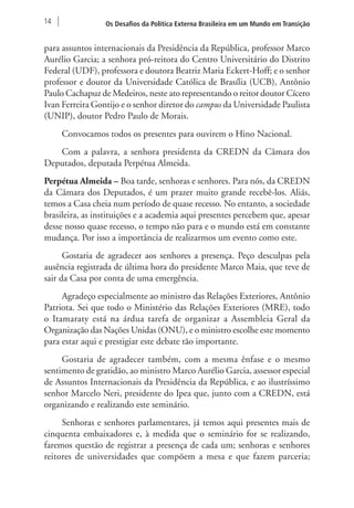 14 Os Desafios da Política Externa Brasileira em um Mundo em Transição 
para assuntos internacionais da Presidência da República, professor Marco 
Aurélio Garcia; a senhora pró-reitora do Centro Universitário do Distrito 
Federal (UDF), professora e doutora Beatriz Maria Eckert-Hoff; e o senhor 
professor e doutor da Universidade Católica de Brasília (UCB), Antônio 
Paulo Cachapuz de Medeiros, neste ato representando o reitor doutor Cícero 
Ivan Ferreira Gontijo e o senhor diretor do campus da Universidade Paulista 
(UNIP), doutor Pedro Paulo de Morais. 
Convocamos todos os presentes para ouvirem o Hino Nacional. 
Com a palavra, a senhora presidenta da CREDN da Câmara dos 
Deputados, deputada Perpétua Almeida. 
Perpétua Almeida – Boa tarde, senhoras e senhores. Para nós, da CREDN 
da Câmara dos Deputados, é um prazer muito grande recebê-los. Aliás, 
temos a Casa cheia num período de quase recesso. No entanto, a sociedade 
brasileira, as instituições e a academia aqui presentes percebem que, apesar 
desse nosso quase recesso, o tempo não para e o mundo está em constante 
mudança. Por isso a importância de realizarmos um evento como este. 
Gostaria de agradecer aos senhores a presença. Peço desculpas pela 
ausência registrada de última hora do presidente Marco Maia, que teve de 
sair da Casa por conta de uma emergência. 
Agradeço especialmente ao ministro das Relações Exteriores, Antônio 
Patriota. Sei que todo o Ministério das Relações Exteriores (MRE), todo 
o Itamaraty está na árdua tarefa de organizar a Assembleia Geral da 
Organização das Nações Unidas (ONU), e o ministro escolhe este momento 
para estar aqui e prestigiar este debate tão importante. 
Gostaria de agradecer também, com a mesma ênfase e o mesmo 
sentimento de gratidão, ao ministro Marco Aurélio Garcia, assessor especial 
de Assuntos Internacionais da Presidência da República, e ao ilustríssimo 
senhor Marcelo Neri, presidente do Ipea que, junto com a CREDN, está 
organizando e realizando este seminário. 
Senhoras e senhores parlamentares, já temos aqui presentes mais de 
cinquenta embaixadores e, à medida que o seminário for se realizando, 
faremos questão de registrar a presença de cada um; senhoras e senhores 
reitores de universidades que compõem a mesa e que fazem parceria; 
 