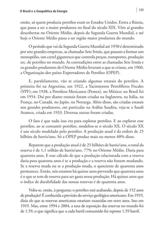 O Brasil e a Geopolítica da Energia 149 
então, só quem produzia petróleo eram os Estados Unidos. Entra a Rússia, 
que passa a ser a maior produtora no final do século XIX. Vêm aí grandes 
descobertas no Oriente Médio, depois da Segunda Guerra Mundial, e até 
hoje o Oriente Médio passa a ser região maior produtora do mundo. 
O período que vai da Segunda Guerra Mundial até 1950 é determinado 
por sete grandes empresas, as chamadas Sete Irmãs, que passam a formar um 
monopólio, um cartel gigantesco que controla preços, transportes, produção 
etc. de petróleo no mundo. As contradições entre as chamadas Sete Irmãs e 
os grandes produtores do Oriente Médio levaram a que se criasse, em 1960, 
a Organização dos países Exportadores de Petróleo (OPEP). 
E, paralelamente, vão se criando algumas estatais do petróleo. A 
primeira foi na Argentina, em 1922, a Yacimientos Petrolíferos Fiscales 
(YPF); em 1938, a Petróleos Mexicanos (Pemex), no México; no Brasil foi 
em 1954. Daí por diante estatais foram criadas na Inglaterra, na Itália, na 
França, no Canadá, no Japão, na Noruega. Além disso, são criadas estatais 
nos grandes produtores, em particular na Arábia Saudita, veja-se a Saudi 
Aramco, criada em 1933. Diversas outras foram criadas. 
O fato é que tudo isso era para explorar petróleo. E ao explorar esse 
petróleo, ao se consumir petróleo, modelou-se o século XX. O século XX 
é um século modelado pelo petróleo. A produção atual é da ordem de 25 
bilhões de barris/ano. Só a OPEP produz mais ou menos 40% disso. 
Reparem que a produção atual é de 25 bilhões de barris/ano, o total da 
reserva é de 1,1 trilhão de barris/ano, 77% no Oriente Médio. Daria para 
quarenta anos. E esse cálculo de que a produção relacionada com a reserva 
daria para quarenta anos é se a produção e a reserva não fossem mudando. 
Se a reserva muda ou se a produção muda, o quociente de quarenta anos 
permanece. Então, nós estamos há quinze anos prevendo que quarenta anos 
é o que se tem de reserva para ser gasta nessa produção. Há quinze anos que 
o índice de durabilidade das nossas reservas é de quarenta anos. 
Volta-se, então, à pergunta: o petróleo está acabando, depois de 152 anos 
de produção? É conhecida a previsão do serviço geológico americano. Em 1919, 
dizia ele que as reservas americanas estariam exauridas em nove anos. Isso em 
1919. Mas, entre 1994 e 2004, a taxa de reposição das reservas no mundo foi 
de 1,59, o que significa que a cada barril consumido foi reposto 1,59 barril. 
 