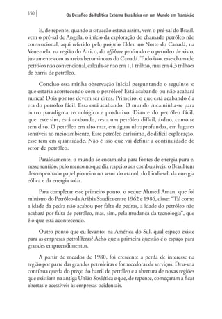 150 Os Desafios da Política Externa Brasileira em um Mundo em Transição 
E, de repente, quando a situação estava assim, vem o pré-sal do Brasil, 
vem o pré-sal de Angola, o início da exploração do chamado petróleo não 
convencional, aqui referido pelo próprio Elder, no Norte do Canadá, na 
Venezuela, na região do Ártico, do offshore profundo e o petróleo de xisto, 
justamente com as areias betuminosas do Canadá. Tudo isso, esse chamado 
petróleo não convencional, calcula-se não em 1,1 trilhão, mas em 4,3 trilhões 
de barris de petróleo. 
Concluo essa minha observação inicial perguntando o seguinte: o 
que estaria acontecendo com o petróleo? Está acabando ou não acabará 
nunca? Dois pontos devem ser ditos. Primeiro, o que está acabando é a 
era do petróleo fácil. Essa está acabando. O mundo encaminha-se para 
outro paradigma tecnológico e produtivo. Diante do petróleo fácil, 
que, este sim, está acabando, resta um petróleo difícil, árduo, como se 
tem dito. O petróleo em alto mar, em águas ultraprofundas, em lugares 
sensíveis ao meio ambiente. Esse petróleo caríssimo, de difícil exploração, 
esse tem em quantidade. Não é isso que vai definir a continuidade do 
setor de petróleo. 
Paralelamente, o mundo se encaminha para fontes de energia pura e, 
nesse sentido, pelo menos no que diz respeito aos combustíveis, o Brasil tem 
desempenhado papel pioneiro no setor do etanol, do biodiesel, da energia 
eólica e da energia solar. 
Para completar esse primeiro ponto, o xeque Ahmed Aman, que foi 
ministro do Petróleo da Arábia Saudita entre 1962 e 1986, disse: “Tal como 
a idade da pedra não acabou por falta de pedras, a idade do petróleo não 
acabará por falta de petróleo, mas, sim, pela mudança da tecnologia”, que 
é o que está acontecendo. 
Outro ponto que eu levanto: na América do Sul, qual espaço existe 
para as empresas petrolíferas? Acho que a primeira questão é o espaço para 
grandes empreendimentos. 
A partir de meados de 1980, foi crescente a perda de interesse na 
região por parte das grandes petroleiras e fornecedoras de serviços. Deu-se a 
contínua queda do preço do barril de petróleo e a abertura de novas regiões 
que existiam na antiga União Soviética e que, de repente, começaram a ficar 
abertas e acessíveis às empresas ocidentais. 
 