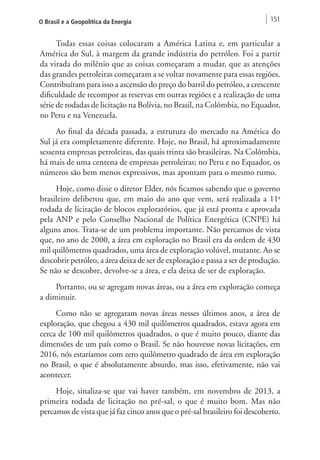 O Brasil e a Geopolítica da Energia 151 
Todas essas coisas colocaram a América Latina e, em particular a 
América do Sul, à margem da grande indústria do petróleo. Foi a partir 
da virada do milênio que as coisas começaram a mudar, que as atenções 
das grandes petroleiras começaram a se voltar novamente para essas regiões. 
Contribuíram para isso a ascensão do preço do barril do petróleo, a crescente 
dificuldade de recompor as reservas em outras regiões e a realização de uma 
série de rodadas de licitação na Bolívia, no Brasil, na Colômbia, no Equador, 
no Peru e na Venezuela. 
Ao final da década passada, a estrutura do mercado na América do 
Sul já era completamente diferente. Hoje, no Brasil, há aproximadamente 
sessenta empresas petroleiras, das quais trinta são brasileiras. Na Colômbia, 
há mais de uma centena de empresas petroleiras; no Peru e no Equador, os 
números são bem menos expressivos, mas apontam para o mesmo rumo. 
Hoje, como disse o diretor Elder, nós ficamos sabendo que o governo 
brasileiro deliberou que, em maio do ano que vem, será realizada a 11a 
rodada de licitação de blocos exploratórios, que já está pronta e aprovada 
pela ANP e pelo Conselho Nacional de Política Energética (CNPE) há 
alguns anos. Trata-se de um problema importante. Não percamos de vista 
que, no ano de 2000, a área em exploração no Brasil era da ordem de 430 
mil quilômetros quadrados, uma área de exploração volúvel, mutante. Ao se 
descobrir petróleo, a área deixa de ser de exploração e passa a ser de produção. 
Se não se descobre, devolve-se a área, e ela deixa de ser de exploração. 
Portanto, ou se agregam novas áreas, ou a área em exploração começa 
a diminuir. 
Como não se agregaram novas áreas nesses últimos anos, a área de 
exploração, que chegou a 430 mil quilômetros quadrados, estava agora em 
cerca de 100 mil quilômetros quadrados, o que é muito pouco, diante das 
dimensões de um país como o Brasil. Se não houvesse novas licitações, em 
2016, nós estaríamos com zero quilômetro quadrado de área em exploração 
no Brasil, o que é absolutamente absurdo, mas isso, efetivamente, não vai 
acontecer. 
Hoje, sinaliza-se que vai haver também, em novembro de 2013, a 
primeira rodada de licitação no pré-sal, o que é muito bom. Mas não 
percamos de vista que já faz cinco anos que o pré-sal brasileiro foi descoberto. 
 