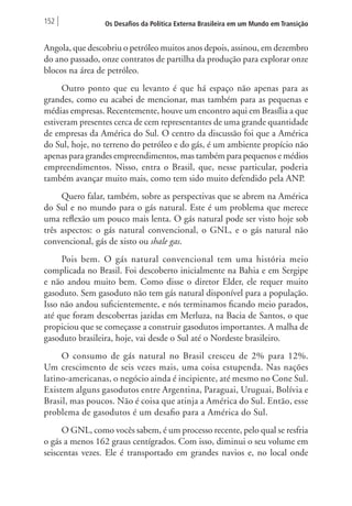 152 Os Desafios da Política Externa Brasileira em um Mundo em Transição 
Angola, que descobriu o petróleo muitos anos depois, assinou, em dezembro 
do ano passado, onze contratos de partilha da produção para explorar onze 
blocos na área de petróleo. 
Outro ponto que eu levanto é que há espaço não apenas para as 
grandes, como eu acabei de mencionar, mas também para as pequenas e 
médias empresas. Recentemente, houve um encontro aqui em Brasília a que 
estiveram presentes cerca de cem representantes de uma grande quantidade 
de empresas da América do Sul. O centro da discussão foi que a América 
do Sul, hoje, no terreno do petróleo e do gás, é um ambiente propício não 
apenas para grandes empreendimentos, mas também para pequenos e médios 
empreendimentos. Nisso, entra o Brasil, que, nesse particular, poderia 
também avançar muito mais, como tem sido muito defendido pela ANP. 
Quero falar, também, sobre as perspectivas que se abrem na América 
do Sul e no mundo para o gás natural. Este é um problema que merece 
uma reflexão um pouco mais lenta. O gás natural pode ser visto hoje sob 
três aspectos: o gás natural convencional, o GNL, e o gás natural não 
convencional, gás de xisto ou shale gas. 
Pois bem. O gás natural convencional tem uma história meio 
complicada no Brasil. Foi descoberto inicialmente na Bahia e em Sergipe 
e não andou muito bem. Como disse o diretor Elder, ele requer muito 
gasoduto. Sem gasoduto não tem gás natural disponível para a população. 
Isso não andou suficientemente, e nós terminamos ficando meio parados, 
até que foram descobertas jazidas em Merluza, na Bacia de Santos, o que 
propiciou que se começasse a construir gasodutos importantes. A malha de 
gasoduto brasileira, hoje, vai desde o Sul até o Nordeste brasileiro. 
O consumo de gás natural no Brasil cresceu de 2% para 12%. 
Um crescimento de seis vezes mais, uma coisa estupenda. Nas nações 
latino-americanas, o negócio ainda é incipiente, até mesmo no Cone Sul. 
Existem alguns gasodutos entre Argentina, Paraguai, Uruguai, Bolívia e 
Brasil, mas poucos. Não é coisa que atinja a América do Sul. Então, esse 
problema de gasodutos é um desafio para a América do Sul. 
O GNL, como vocês sabem, é um processo recente, pelo qual se resfria 
o gás a menos 162 graus centígrados. Com isso, diminui o seu volume em 
seiscentas vezes. Ele é transportado em grandes navios e, no local onde 
 
